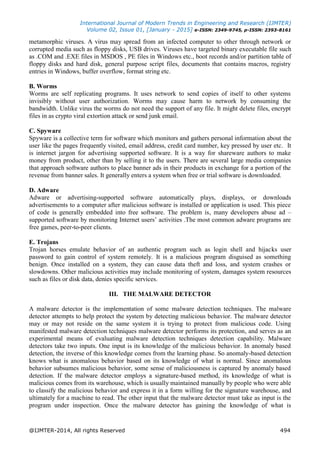 International Journal of Modern Trends in Engineering and Research (IJMTER)
Volume 02, Issue 01, [January - 2015] e-ISSN: 2349-9745, p-ISSN: 2393-8161
@IJMTER-2014, All rights Reserved 494
metamorphic viruses. A virus may spread from an infected computer to other through network or
corrupted media such as floppy disks, USB drives. Viruses have targeted binary executable file such
as .COM and .EXE files in MSDOS , PE files in Windows etc., boot records and/or partition table of
floppy disks and hard disk, general purpose script files, documents that contains macros, registry
entries in Windows, buffer overflow, format string etc.
B. Worms
Worms are self replicating programs. It uses network to send copies of itself to other systems
invisibly without user authorization. Worms may cause harm to network by consuming the
bandwidth. Unlike virus the worms do not need the support of any file. It might delete files, encrypt
files in as crypto viral extortion attack or send junk email.
C. Spyware
Spyware is a collective term for software which monitors and gathers personal information about the
user like the pages frequently visited, email address, credit card number, key pressed by user etc. It
is internet jargon for advertising supported software. It is a way for shareware authors to make
money from product, other than by selling it to the users. There are several large media companies
that approach software authors to place banner ads in their products in exchange for a portion of the
revenue from banner sales. It generally enters a system when free or trial software is downloaded.
D. Adware
Adware or advertising-supported software automatically plays, displays, or downloads
advertisements to a computer after malicious software is installed or application is used. This piece
of code is generally embedded into free software. The problem is, many developers abuse ad –
supported software by monitoring Internet users‟ activities .The most common adware programs are
free games, peer-to-peer clients.
E. Trojans
Trojan horses emulate behavior of an authentic program such as login shell and hijacks user
password to gain control of system remotely. It is a malicious program disguised as something
benign. Once installed on a system, they can cause data theft and loss, and system crashes or
slowdowns. Other malicious activities may include monitoring of system, damages system resources
such as files or disk data, denies specific services.
III. THE MALWARE DETECTOR
A malware detector is the implementation of some malware detection techniques. The malware
detector attempts to help protect the system by detecting malicious behavior. The malware detector
may or may not reside on the same system it is trying to protect from malicious code. Using
manifested malware detection techniques malware detector performs its protection, and serves as an
experimental means of evaluating malware detection techniques detection capability. Malware
detectors take two inputs. One input is its knowledge of the malicious behavior. In anomaly based
detection, the inverse of this knowledge comes from the learning phase. So anomaly-based detection
knows what is anomalous behavior based on its knowledge of what is normal. Since anomalous
behavior subsumes malicious behavior, some sense of maliciousness is captured by anomaly based
detection. If the malware detector employs a signature-based method, its knowledge of what is
malicious comes from its warehouse, which is usually maintained manually by people who were able
to classify the malicious behavior and express it in a form willing for the signature warehouse, and
ultimately for a machine to read. The other input that the malware detector must take as input is the
program under inspection. Once the malware detector has gaining the knowledge of what is
 