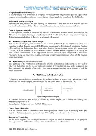 International Journal of Modern Trends in Engineering and Research (IJMTER)
Volume 02, Issue 01, [January - 2015] e-ISSN: 2349-9745, p-ISSN: 2393-8161
@IJMTER-2014, All rights Reserved 496
Weight based heuristic analysis
In this technique each application is weighted according to the danger it may possess .Application
program is considered as malicious when weighted value exceeds the predefined threshold value.
Rule based heuristic analysis
The analyzer, here, extracts the rules defining the application. These rules are then matched with the
previously defines rules. If the rules are mismatched, then the application contains malware.
Generic signature analysis
In this signature, variants of malware are detected. A variant of malware means, the malware are
different in behavior but belong to same family like “identical twins”. This technique uses previously
defined antivirus definition, to discover new variants of malware.
4.2. Dynamic analysis detection technique
The process of analyzing the behavior or the actions performed by the application while it is
executing is called dynamic analysis [8] . Dynamic analysis can be done through monitoring function
calls, tracking the information flow, analyzing function parameters and tracing the instructions.
Generally a virtual machine or sandbox is used for this analysis; Doubted application is usually run
into a virtual environment. If the application behaves unusually it is categorized as malicious.
Nowadays, there are behavioral blocking software, which blocks malicious action of the program
before their attack
4.3. Hybrid analysis detection technique
This technique is the combination of both static analysis and dynamic analysis [9].The procedure it
follows it that it first checks for any malware signature if present in the code under inspection and
then it monitors the behavior of the code. Hence this technique combines the advantages of both the
above techniques.
V. OBFUSCATION TECHNIQUE
Obfuscation is the technique, generally used by malware authors, to make source code harder to read,
understand and reverse engine, and to conceal the malicious intent of the malware [ 5] .
Figure 2. Obfuscation techniques
A‟ contains malicious code which is difficult to reverse engine, but it holds functionality and
performs comparable to A.
Basically six techniques are used for Code Obfuscation
Dead – Code – Insertion
It is the simplest form of code obfuscation technique which can be done by inserting NOPs (No
Operation Performed) or some push statement followed by pop statement in the code.
Subroutine Reordering
As the name suggests, this technique randomly changes the order of subroutines in the program,
hence generates K‟ different malwares, where K is the number of subroutines.
 