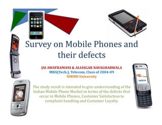 Survey on Mobile Phones and
        their defects
      JAI AWATRAMANI & ALIASGAR NAVAGHARWALA
           MBA(Tech.), Telecom, Class of 2004-09
                   NMIMS University

 The study result is intended to give understanding of the
 Indian Mobile Phone Market in terms of the defects that
    occur in Mobile Phones, Customer Satisfaction to
        complaint handling and Customer Loyalty.
 