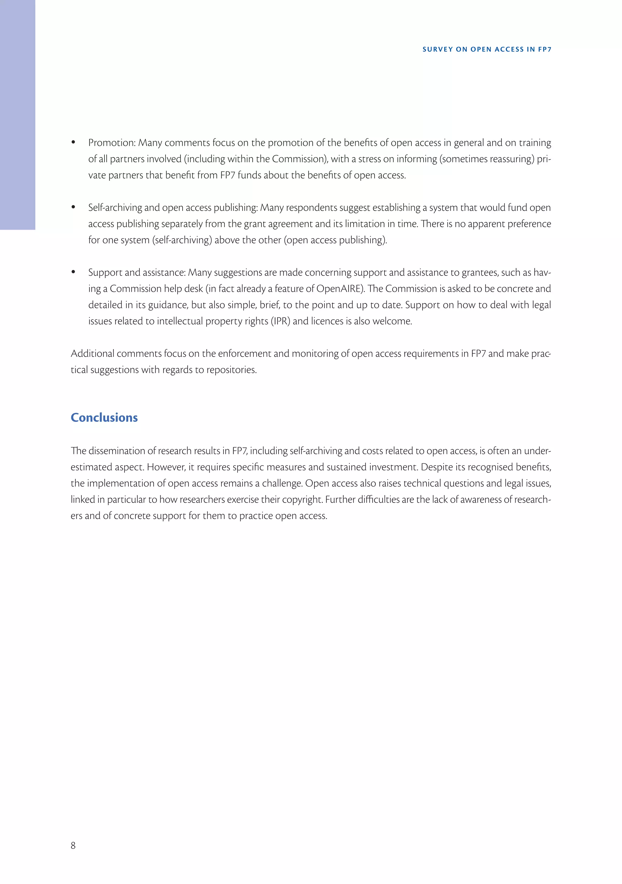 SURVEY ON OPEN ACCE SS IN FP7




Ÿ   Promotion: Many comments focus on the promotion of the benefits of open access in general and on training
    of all partners involved (including within the Commission), with a stress on informing (sometimes reassuring) pri-
    vate partners that benefit from FP7 funds about the benefits of open access.

Ÿ   Self-archiving and open access publishing: Many respondents suggest establishing a system that would fund open
    access publishing separately from the grant agreement and its limitation in time. There is no apparent preference
    for one system (self-archiving) above the other (open access publishing).

Ÿ   Support and assistance: Many suggestions are made concerning support and assistance to grantees, such as hav-
    ing a Commission help desk (in fact already a feature of OpenAIRE). The Commission is asked to be concrete and
    detailed in its guidance, but also simple, brief, to the point and up to date. Support on how to deal with legal
    issues related to intellectual property rights (IPR) and licences is also welcome.

Additional comments focus on the enforcement and monitoring of open access requirements in FP7 and make prac-
tical suggestions with regards to repositories.



Conclusions

The dissemination of research results in FP7, including self-archiving and costs related to open access, is often an under-
estimated aspect. However, it requires specific measures and sustained investment. Despite its recognised benefits,
the implementation of open access remains a challenge. Open access also raises technical questions and legal issues,
linked in particular to how researchers exercise their copyright. Further difficulties are the lack of awareness of research-
ers and of concrete support for them to practice open access.




8
 