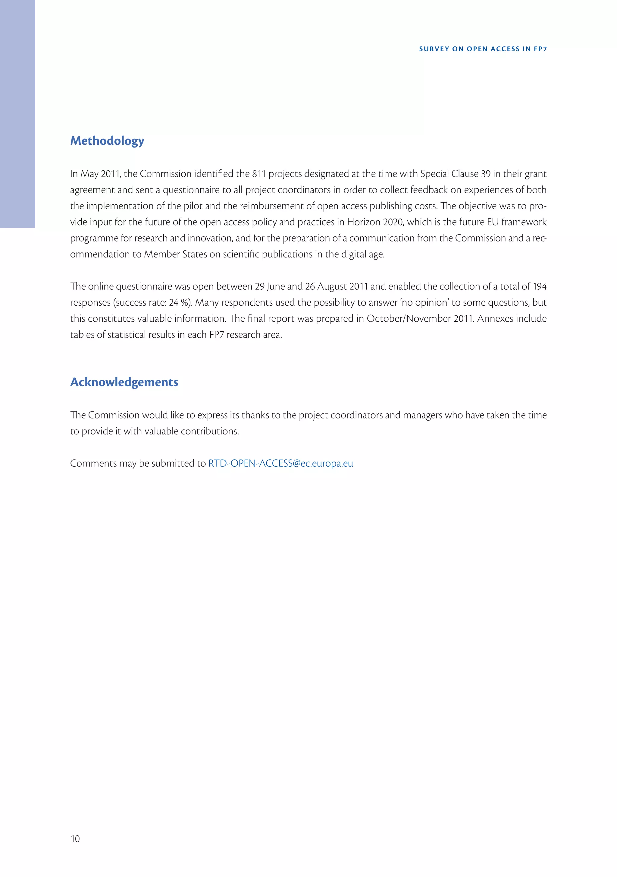SURVEY ON OPEN ACCE SS IN FP7




Methodology

In May 2011, the Commission identified the 811 projects designated at the time with Special Clause 39 in their grant
agreement and sent a questionnaire to all project coordinators in order to collect feedback on experiences of both
the implementation of the pilot and the reimbursement of open access publishing costs. The objective was to pro-
vide input for the future of the open access policy and practices in Horizon 2020, which is the future EU framework
programme for research and innovation, and for the preparation of a communication from the Commission and a rec-
ommendation to Member States on scientific publications in the digital age.

The online questionnaire was open between 29 June and 26 August 2011 and enabled the collection of a total of 194
responses (success rate: 24 %). Many respondents used the possibility to answer ‘no opinion’ to some questions, but
this constitutes valuable information. The final report was prepared in October/November 2011. Annexes include
tables of statistical results in each FP7 research area.



Acknowledgements

The Commission would like to express its thanks to the project coordinators and managers who have taken the time
to provide it with valuable contributions.

Comments may be submitted to RTD-OPEN-ACCESS@ec.europa.eu




10
 