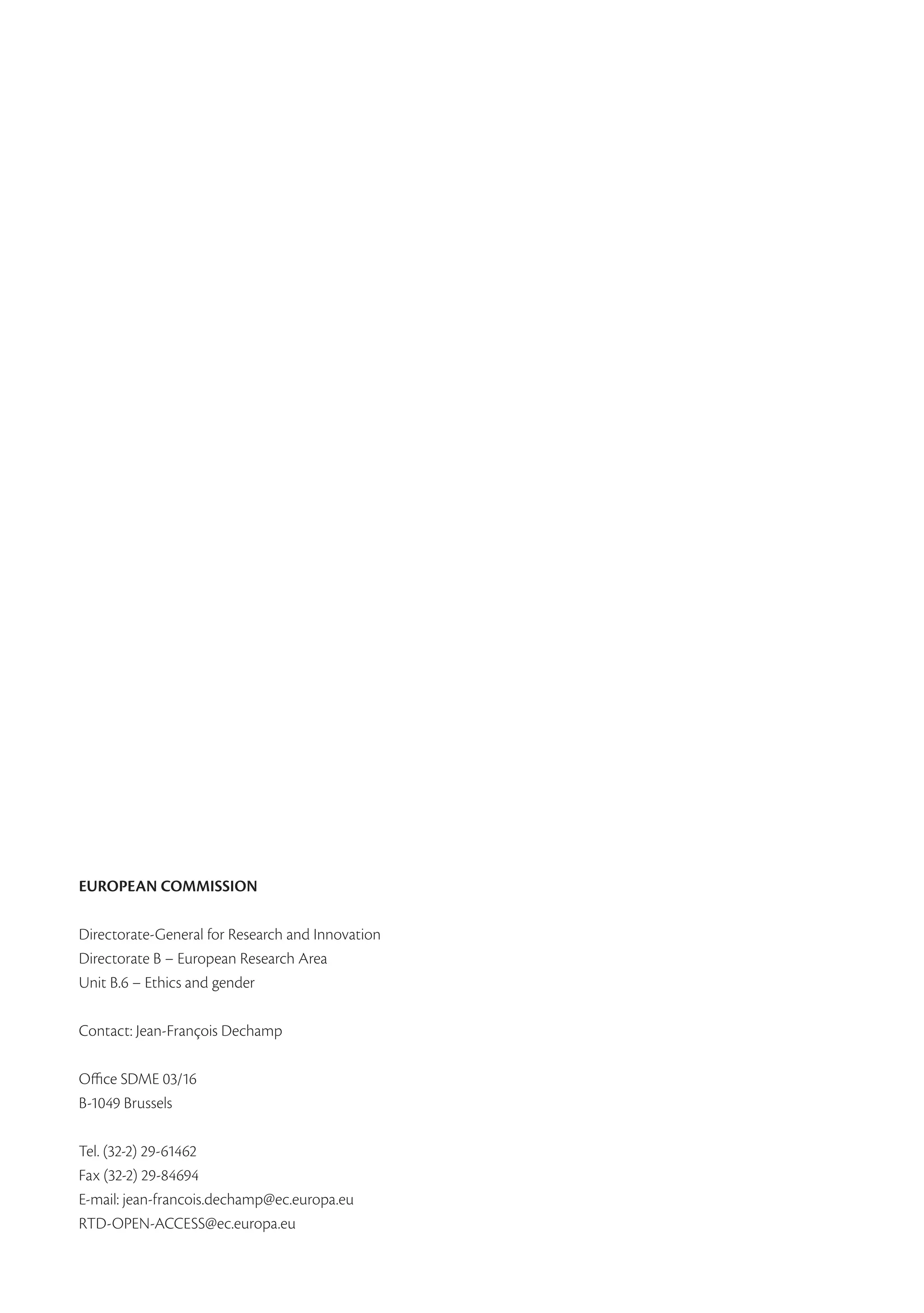 EUROPEAN COMMISSION

Directorate-General for Research and Innovation
Directorate B – European Research Area
Unit B.6 – Ethics and gender

Contact: Jean-François Dechamp

Office SDME 03/16
B-1049 Brussels

Tel. (32-2) 29-61462
Fax (32-2) 29-84694
E-mail: jean-francois.dechamp@ec.europa.eu
RTD-OPEN-ACCESS@ec.europa.eu
 