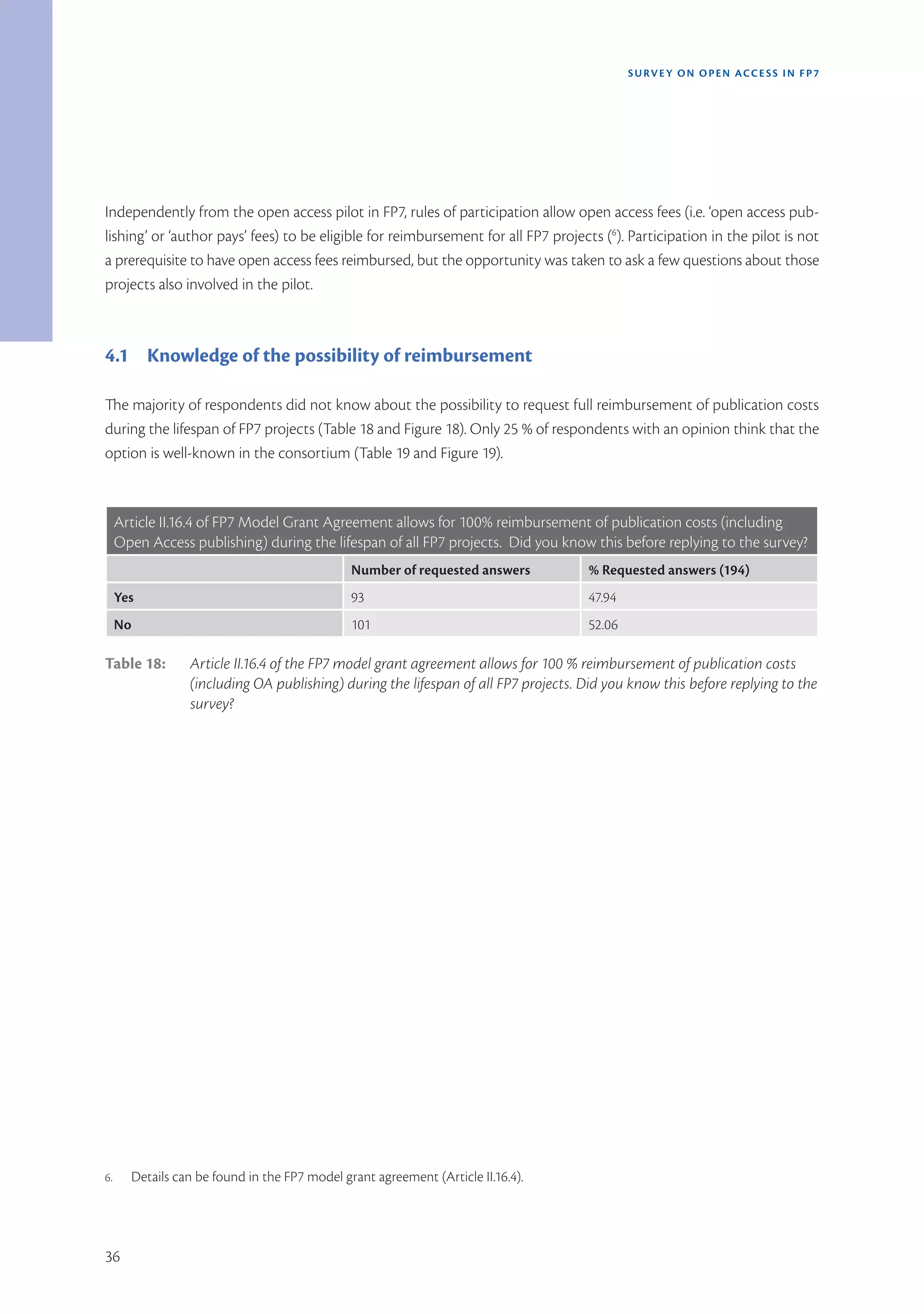 SURVEY ON OPEN ACCE SS IN FP7




Independently from the open access pilot in FP7, rules of participation allow open access fees (i.e. ‘open access pub-
lishing’ or ‘author pays’ fees) to be eligible for reimbursement for all FP7 projects (6). Participation in the pilot is not
a prerequisite to have open access fees reimbursed, but the opportunity was taken to ask a few questions about those
projects also involved in the pilot.



4.1 Knowledge of the possibility of reimbursement

The majority of respondents did not know about the possibility to request full reimbursement of publication costs
during the lifespan of FP7 projects (Table 18 and Figure 18). Only 25 % of respondents with an opinion think that the
option is well-known in the consortium (Table 19 and Figure 19).



     Article II.16.4 of FP7 Model Grant Agreement allows for 100% reimbursement of publication costs (including
     Open Access publishing) during the lifespan of all FP7 projects.  Did you know this before replying to the survey?
                                               Number of requested answers          % Requested answers (194)
     Yes                                       93                                   47.94
     No                                        101                                  52.06

Table 18:        Article II.16.4 of the FP7 model grant agreement allows for 100 % reimbursement of publication costs
                 (including OA publishing) during the lifespan of all FP7 projects. Did you know this before replying to the
                 survey?




6.     Details can be found in the FP7 model grant agreement (Article II.16.4).




36
 