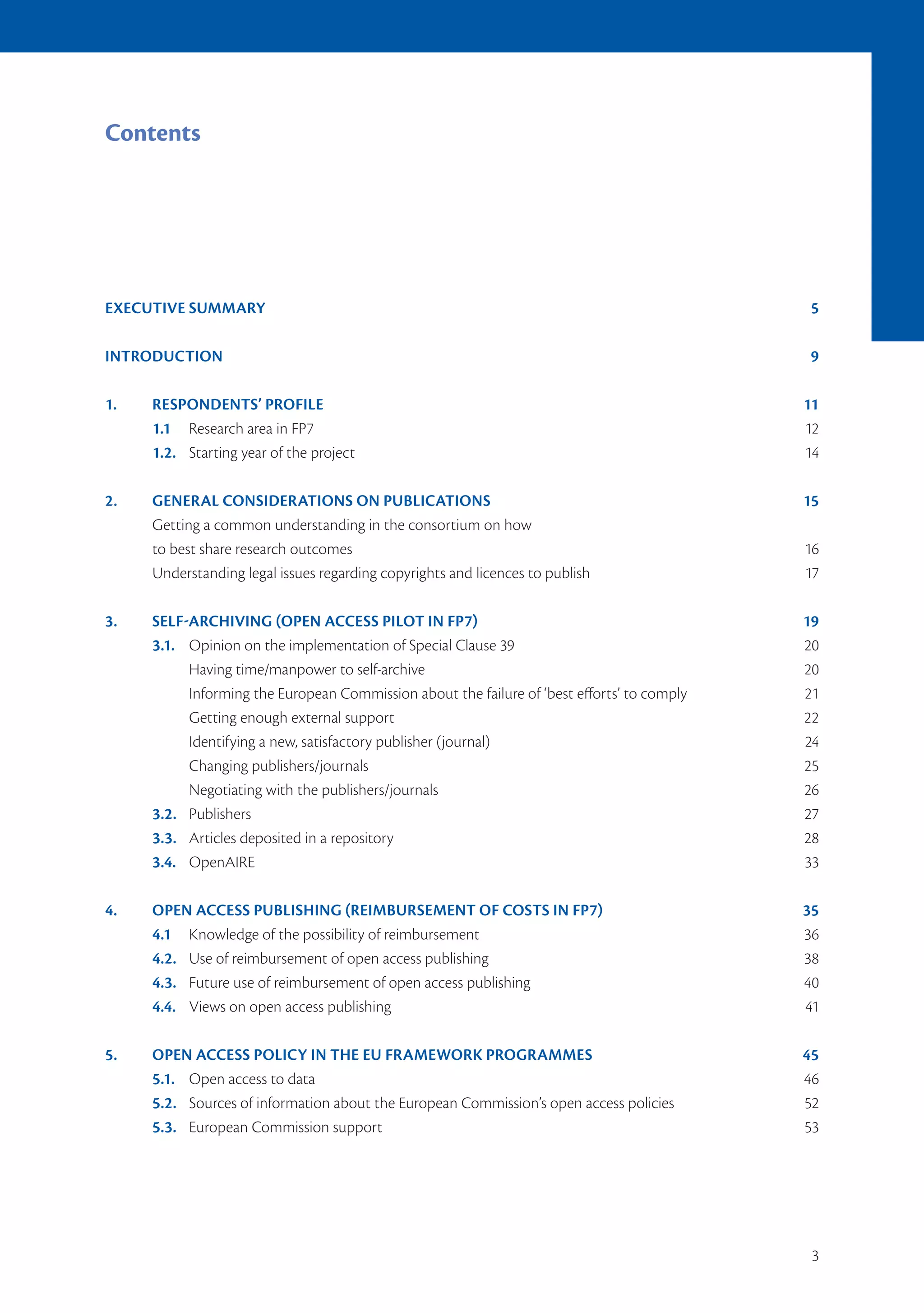 Contents




EXECUTIVE SUMMARY                                                                           5

INTRODUCTION                                                                                9

1.   RESPONDENTS’ PROFILE                                                                   11
     1.1 Research area in FP7                                                               12
     1.2. Starting year of the project                                                      14

2.   GENERAL CONSIDERATIONS ON PUBLICATIONS                                                 15
     Getting a common understanding in the consortium on how
     to best share research outcomes                                                        16
     Understanding legal issues regarding copyrights and licences to publish                17

3.   SELF-ARCHIVING (OPEN ACCESS PILOT IN FP7)                                              19
     3.1. Opinion on the implementation of Special Clause 39                                20
          Having time/manpower to self-archive                                              20
          Informing the European Commission about the failure of ‘best efforts’ to comply   21
          Getting enough external support                                                   22
          Identifying a new, satisfactory publisher (journal)                               24
          Changing publishers/journals                                                      25
          Negotiating with the publishers/journals                                          26
     3.2. Publishers                                                                        27
     3.3. Articles deposited in a repository                                                28
     3.4. OpenAIRE                                                                          33

4.   OPEN ACCESS PUBLISHING (REIMBURSEMENT OF COSTS IN FP7)                                 35
     4.1 Knowledge of the possibility of reimbursement                                      36
     4.2. Use of reimbursement of open access publishing                                    38
     4.3. Future use of reimbursement of open access publishing                             40
     4.4. Views on open access publishing                                                   41

5.   OPEN ACCESS POLICY IN THE EU FRAMEWORK PROGRAMMES                                      45
     5.1. Open access to data                                                               46
     5.2. Sources of information about the European Commission’s open access policies       52
     5.3. European Commission support                                                       53




                                                                                             3
 