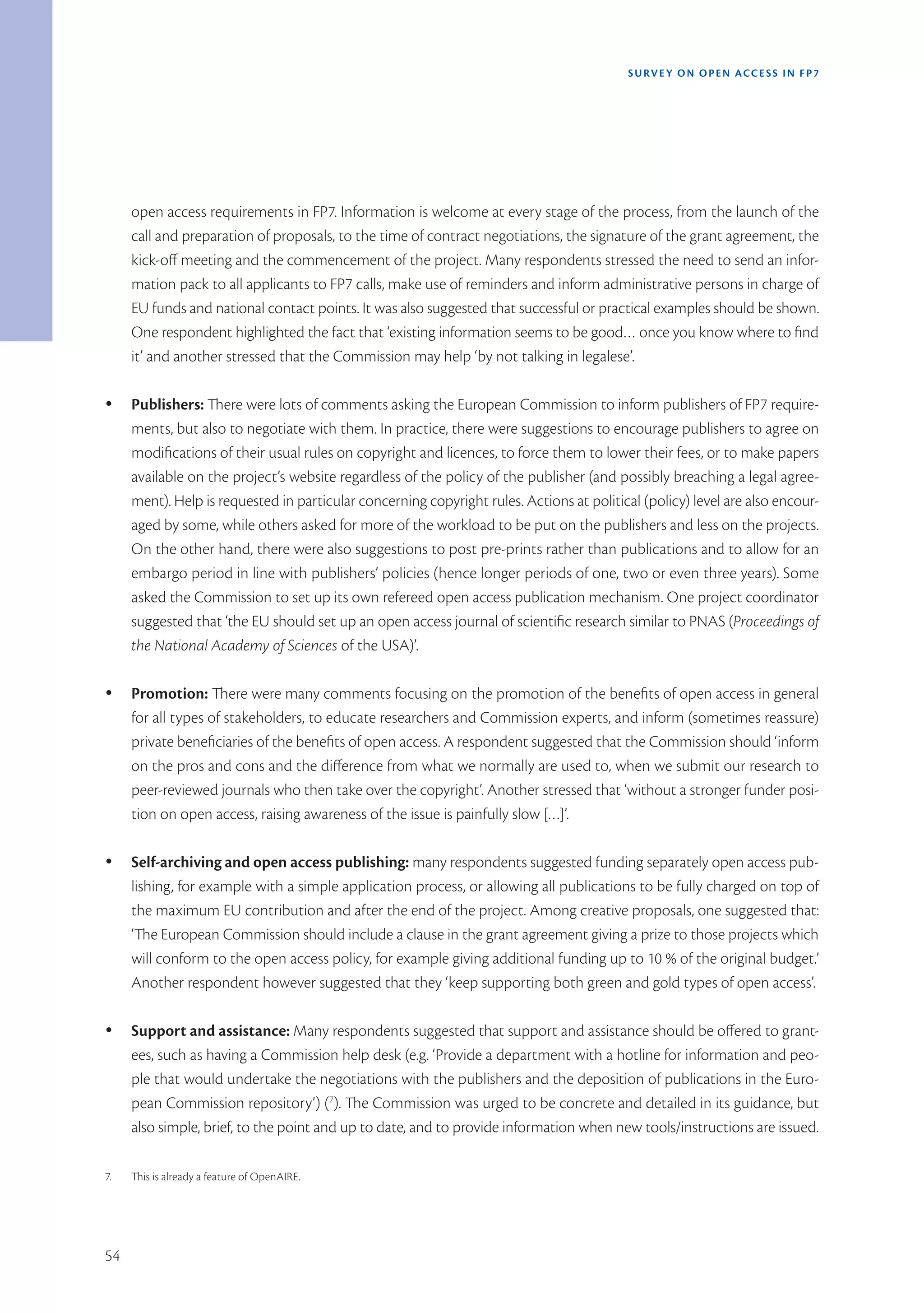 SURVEY ON OPEN ACCE SS IN FP7




     open access requirements in FP7. Information is welcome at every stage of the process, from the launch of the
     call and preparation of proposals, to the time of contract negotiations, the signature of the grant agreement, the
     kick-off meeting and the commencement of the project. Many respondents stressed the need to send an infor-
     mation pack to all applicants to FP7 calls, make use of reminders and inform administrative persons in charge of
     EU funds and national contact points. It was also suggested that successful or practical examples should be shown.
     One respondent highlighted the fact that ‘existing information seems to be good… once you know where to find
     it’ and another stressed that the Commission may help ‘by not talking in legalese’.

Ÿ    Publishers: There were lots of comments asking the European Commission to inform publishers of FP7 require-
     ments, but also to negotiate with them. In practice, there were suggestions to encourage publishers to agree on
     modifications of their usual rules on copyright and licences, to force them to lower their fees, or to make papers
     available on the project’s website regardless of the policy of the publisher (and possibly breaching a legal agree-
     ment). Help is requested in particular concerning copyright rules. Actions at political (policy) level are also encour-
     aged by some, while others asked for more of the workload to be put on the publishers and less on the projects.
     On the other hand, there were also suggestions to post pre-prints rather than publications and to allow for an
     embargo period in line with publishers’ policies (hence longer periods of one, two or even three years). Some
     asked the Commission to set up its own refereed open access publication mechanism. One project coordinator
     suggested that ‘the EU should set up an open access journal of scientific research similar to PNAS (Proceedings of
     the National Academy of Sciences of the USA)’.

Ÿ    Promotion: There were many comments focusing on the promotion of the benefits of open access in general
     for all types of stakeholders, to educate researchers and Commission experts, and inform (sometimes reassure)
     private beneficiaries of the benefits of open access. A respondent suggested that the Commission should ‘inform
     on the pros and cons and the difference from what we normally are used to, when we submit our research to
     peer-reviewed journals who then take over the copyright’. Another stressed that ‘without a stronger funder posi-
     tion on open access, raising awareness of the issue is painfully slow […]’.

Ÿ    Self-archiving and open access publishing: many respondents suggested funding separately open access pub-
     lishing, for example with a simple application process, or allowing all publications to be fully charged on top of
     the maximum EU contribution and after the end of the project. Among creative proposals, one suggested that:
     ‘The European Commission should include a clause in the grant agreement giving a prize to those projects which
     will conform to the open access policy, for example giving additional funding up to 10 % of the original budget.’
     Another respondent however suggested that they ‘keep supporting both green and gold types of open access’.

Ÿ    Support and assistance: Many respondents suggested that support and assistance should be offered to grant-
     ees, such as having a Commission help desk (e.g. ‘Provide a department with a hotline for information and peo-
     ple that would undertake the negotiations with the publishers and the deposition of publications in the Euro-
     pean Commission repository’) (7). The Commission was urged to be concrete and detailed in its guidance, but
     also simple, brief, to the point and up to date, and to provide information when new tools/instructions are issued.

7.   This is already a feature of OpenAIRE.




54
 