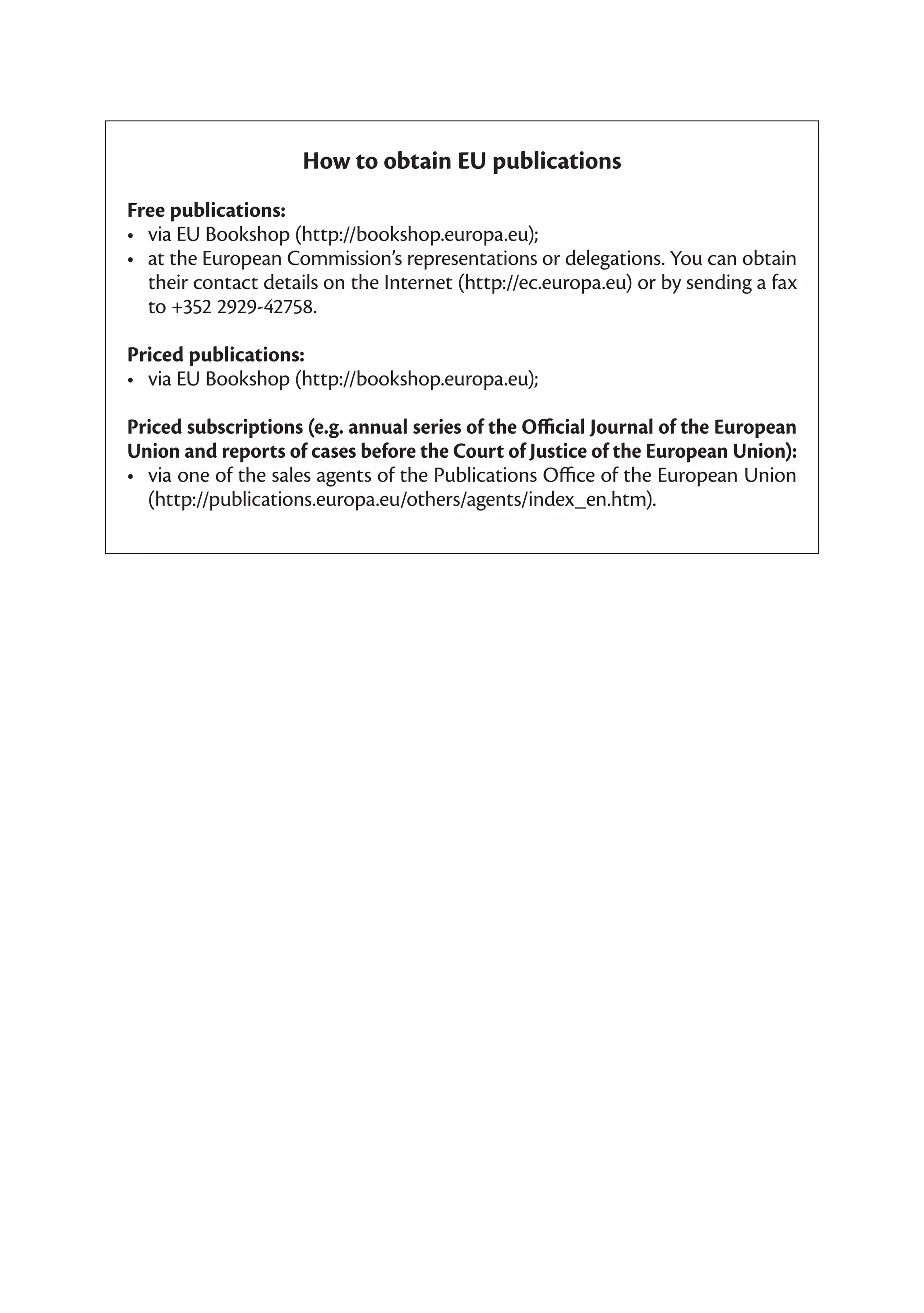 How to obtain EU publications
Free publications:
•	 via	EU	Bookshop	(http://bookshop.europa.eu);
•	 at	the	European	Commission’s	representations	or	delegations.	You	can	obtain	
   their	contact	details	on	the	Internet	(http://ec.europa.eu)	or	by	sending	a	fax	
   to	+352	2929-42758.

Priced publications:
•	 via	EU	Bookshop	(http://bookshop.europa.eu);	

Priced subscriptions (e.g. annual series of the Official Journal of the European
Union and reports of cases before the Court of Justice of the European Union):
•	 via	one	of	the	sales	agents	of	the	Publications	Office	of	the	European	Union	
   (http://publications.europa.eu/others/agents/index_en.htm).
 