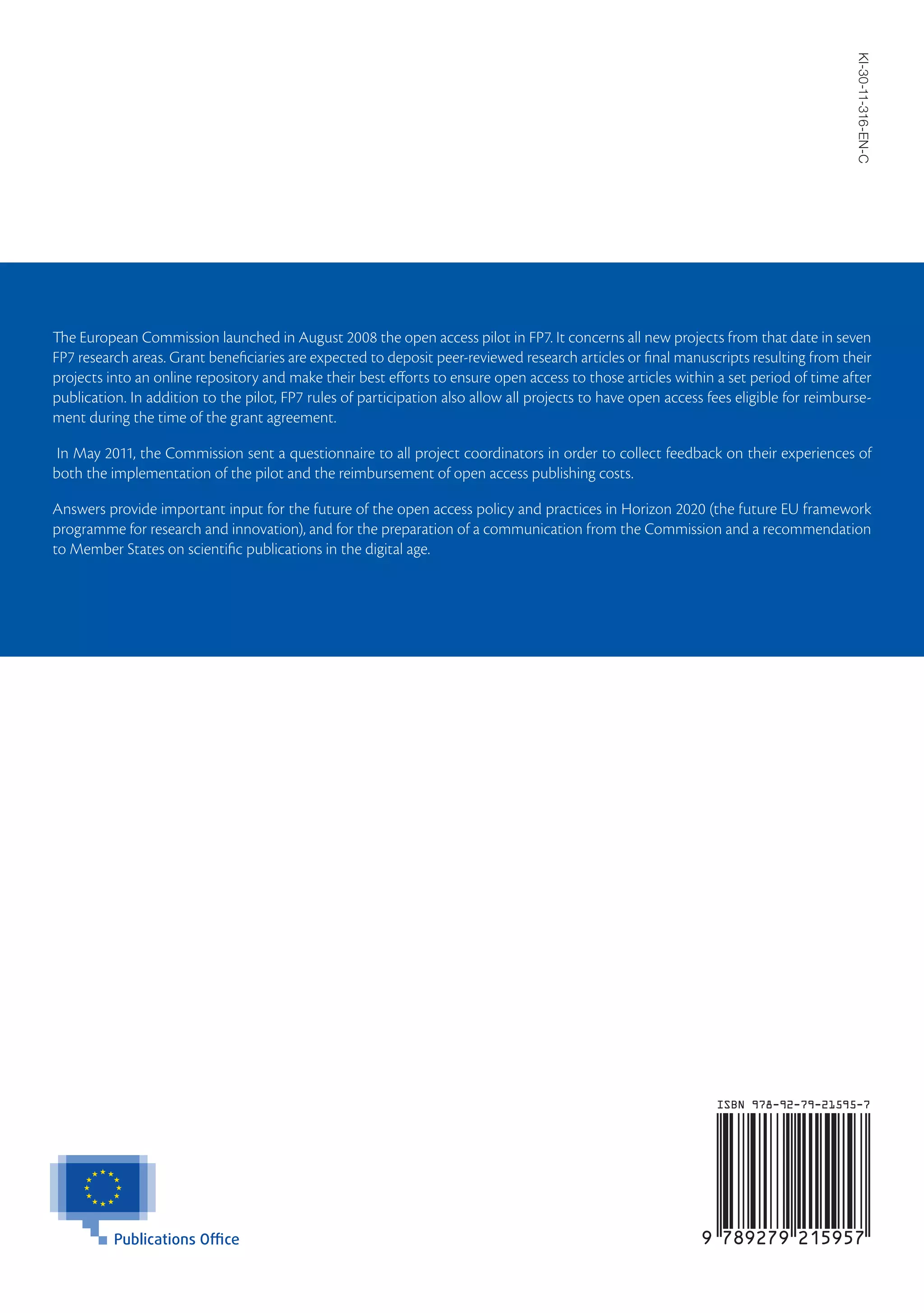 KI-30-11-316-EN-C
The European Commission launched in August 2008 the open access pilot in FP7. It concerns all new projects from that date in seven
FP7 research areas. Grant beneficiaries are expected to deposit peer-reviewed research articles or final manuscripts resulting from their
projects into an online repository and make their best efforts to ensure open access to those articles within a set period of time after
publication. In addition to the pilot, FP7 rules of participation also allow all projects to have open access fees eligible for reimburse-
ment during the time of the grant agreement.

 In May 2011, the Commission sent a questionnaire to all project coordinators in order to collect feedback on their experiences of
both the implementation of the pilot and the reimbursement of open access publishing costs.

Answers provide important input for the future of the open access policy and practices in Horizon 2020 (the future EU framework
programme for research and innovation), and for the preparation of a communication from the Commission and a recommendation
to Member States on scientific publications in the digital age.
 