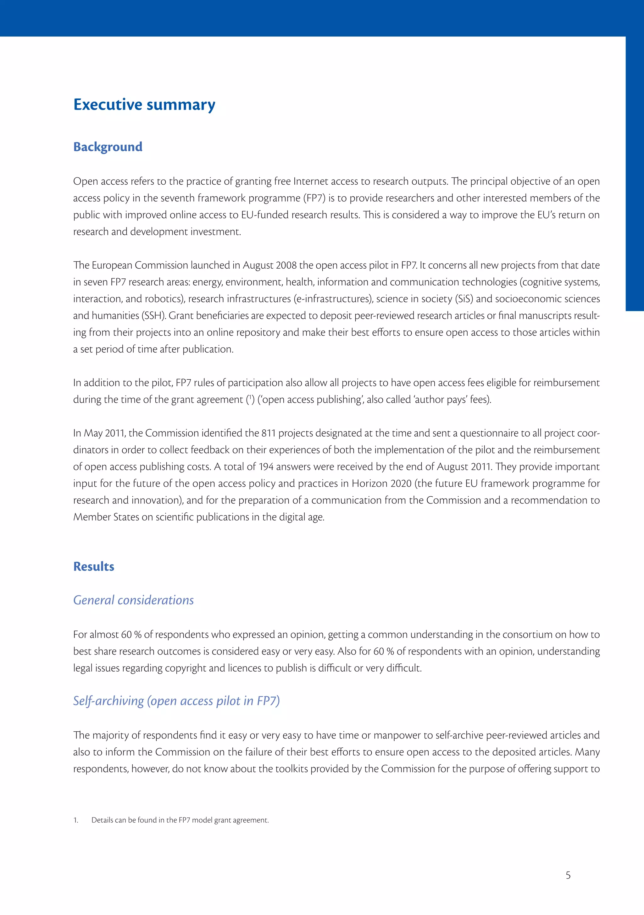 Executive summary

Background

Open access refers to the practice of granting free Internet access to research outputs. The principal objective of an open
access policy in the seventh framework programme (FP7) is to provide researchers and other interested members of the
public with improved online access to EU-funded research results. This is considered a way to improve the EU’s return on
research and development investment.

The European Commission launched in August 2008 the open access pilot in FP7. It concerns all new projects from that date
in seven FP7 research areas: energy, environment, health, information and communication technologies (cognitive systems,
interaction, and robotics), research infrastructures (e-infrastructures), science in society (SiS) and socioeconomic sciences
and humanities (SSH). Grant beneficiaries are expected to deposit peer-reviewed research articles or final manuscripts result-
ing from their projects into an online repository and make their best efforts to ensure open access to those articles within
a set period of time after publication.

In addition to the pilot, FP7 rules of participation also allow all projects to have open access fees eligible for reimbursement
during the time of the grant agreement (1) (‘open access publishing’, also called ‘author pays’ fees).

In May 2011, the Commission identified the 811 projects designated at the time and sent a questionnaire to all project coor-
dinators in order to collect feedback on their experiences of both the implementation of the pilot and the reimbursement
of open access publishing costs. A total of 194 answers were received by the end of August 2011. They provide important
input for the future of the open access policy and practices in Horizon 2020 (the future EU framework programme for
research and innovation), and for the preparation of a communication from the Commission and a recommendation to
Member States on scientific publications in the digital age.



Results

General considerations

For almost 60 % of respondents who expressed an opinion, getting a common understanding in the consortium on how to
best share research outcomes is considered easy or very easy. Also for 60 % of respondents with an opinion, understanding
legal issues regarding copyright and licences to publish is difficult or very difficult.

Self-archiving (open access pilot in FP7)

The majority of respondents find it easy or very easy to have time or manpower to self-archive peer-reviewed articles and
also to inform the Commission on the failure of their best efforts to ensure open access to the deposited articles. Many
respondents, however, do not know about the toolkits provided by the Commission for the purpose of offering support to



1.   Details can be found in the FP7 model grant agreement.




                                                                                                                       5
 