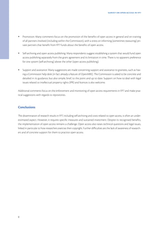 SURVEY ON OPEN ACCE SS IN FP7




Ÿ   Promotion: Many comments focus on the promotion of the benefits of open access in general and on training
    of all partners involved (including within the Commission), with a stress on informing (sometimes reassuring) pri-
    vate partners that benefit from FP7 funds about the benefits of open access.

Ÿ   Self-archiving and open access publishing: Many respondents suggest establishing a system that would fund open
    access publishing separately from the grant agreement and its limitation in time. There is no apparent preference
    for one system (self-archiving) above the other (open access publishing).

Ÿ   Support and assistance: Many suggestions are made concerning support and assistance to grantees, such as hav-
    ing a Commission help desk (in fact already a feature of OpenAIRE). The Commission is asked to be concrete and
    detailed in its guidance, but also simple, brief, to the point and up to date. Support on how to deal with legal
    issues related to intellectual property rights (IPR) and licences is also welcome.

Additional comments focus on the enforcement and monitoring of open access requirements in FP7 and make prac-
tical suggestions with regards to repositories.



Conclusions

The dissemination of research results in FP7, including self-archiving and costs related to open access, is often an under-
estimated aspect. However, it requires specific measures and sustained investment. Despite its recognised benefits,
the implementation of open access remains a challenge. Open access also raises technical questions and legal issues,
linked in particular to how researchers exercise their copyright. Further difficulties are the lack of awareness of research-
ers and of concrete support for them to practice open access.




8
 