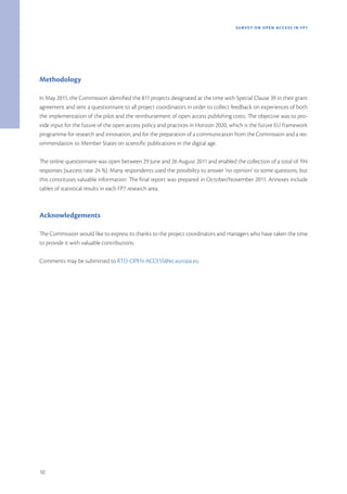 SURVEY ON OPEN ACCE SS IN FP7




Methodology

In May 2011, the Commission identified the 811 projects designated at the time with Special Clause 39 in their grant
agreement and sent a questionnaire to all project coordinators in order to collect feedback on experiences of both
the implementation of the pilot and the reimbursement of open access publishing costs. The objective was to pro-
vide input for the future of the open access policy and practices in Horizon 2020, which is the future EU framework
programme for research and innovation, and for the preparation of a communication from the Commission and a rec-
ommendation to Member States on scientific publications in the digital age.

The online questionnaire was open between 29 June and 26 August 2011 and enabled the collection of a total of 194
responses (success rate: 24 %). Many respondents used the possibility to answer ‘no opinion’ to some questions, but
this constitutes valuable information. The final report was prepared in October/November 2011. Annexes include
tables of statistical results in each FP7 research area.



Acknowledgements

The Commission would like to express its thanks to the project coordinators and managers who have taken the time
to provide it with valuable contributions.

Comments may be submitted to RTD-OPEN-ACCESS@ec.europa.eu




10
 