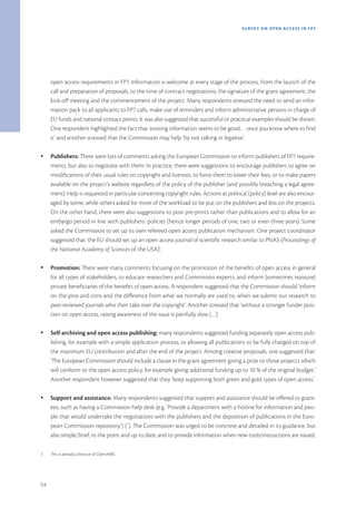 SURVEY ON OPEN ACCE SS IN FP7




     open access requirements in FP7. Information is welcome at every stage of the process, from the launch of the
     call and preparation of proposals, to the time of contract negotiations, the signature of the grant agreement, the
     kick-off meeting and the commencement of the project. Many respondents stressed the need to send an infor-
     mation pack to all applicants to FP7 calls, make use of reminders and inform administrative persons in charge of
     EU funds and national contact points. It was also suggested that successful or practical examples should be shown.
     One respondent highlighted the fact that ‘existing information seems to be good… once you know where to find
     it’ and another stressed that the Commission may help ‘by not talking in legalese’.

Ÿ    Publishers: There were lots of comments asking the European Commission to inform publishers of FP7 require-
     ments, but also to negotiate with them. In practice, there were suggestions to encourage publishers to agree on
     modifications of their usual rules on copyright and licences, to force them to lower their fees, or to make papers
     available on the project’s website regardless of the policy of the publisher (and possibly breaching a legal agree-
     ment). Help is requested in particular concerning copyright rules. Actions at political (policy) level are also encour-
     aged by some, while others asked for more of the workload to be put on the publishers and less on the projects.
     On the other hand, there were also suggestions to post pre-prints rather than publications and to allow for an
     embargo period in line with publishers’ policies (hence longer periods of one, two or even three years). Some
     asked the Commission to set up its own refereed open access publication mechanism. One project coordinator
     suggested that ‘the EU should set up an open access journal of scientific research similar to PNAS (Proceedings of
     the National Academy of Sciences of the USA)’.

Ÿ    Promotion: There were many comments focusing on the promotion of the benefits of open access in general
     for all types of stakeholders, to educate researchers and Commission experts, and inform (sometimes reassure)
     private beneficiaries of the benefits of open access. A respondent suggested that the Commission should ‘inform
     on the pros and cons and the difference from what we normally are used to, when we submit our research to
     peer-reviewed journals who then take over the copyright’. Another stressed that ‘without a stronger funder posi-
     tion on open access, raising awareness of the issue is painfully slow […]’.

Ÿ    Self-archiving and open access publishing: many respondents suggested funding separately open access pub-
     lishing, for example with a simple application process, or allowing all publications to be fully charged on top of
     the maximum EU contribution and after the end of the project. Among creative proposals, one suggested that:
     ‘The European Commission should include a clause in the grant agreement giving a prize to those projects which
     will conform to the open access policy, for example giving additional funding up to 10 % of the original budget.’
     Another respondent however suggested that they ‘keep supporting both green and gold types of open access’.

Ÿ    Support and assistance: Many respondents suggested that support and assistance should be offered to grant-
     ees, such as having a Commission help desk (e.g. ‘Provide a department with a hotline for information and peo-
     ple that would undertake the negotiations with the publishers and the deposition of publications in the Euro-
     pean Commission repository’) (7). The Commission was urged to be concrete and detailed in its guidance, but
     also simple, brief, to the point and up to date, and to provide information when new tools/instructions are issued.

7.   This is already a feature of OpenAIRE.




54
 