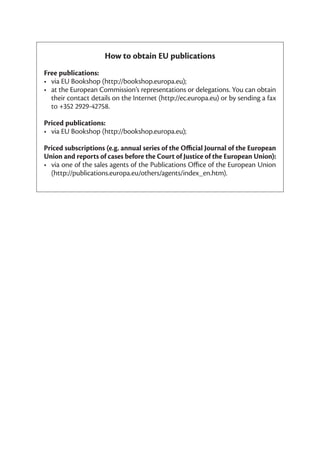 How to obtain EU publications
Free publications:
•	 via	EU	Bookshop	(http://bookshop.europa.eu);
•	 at	the	European	Commission’s	representations	or	delegations.	You	can	obtain	
   their	contact	details	on	the	Internet	(http://ec.europa.eu)	or	by	sending	a	fax	
   to	+352	2929-42758.

Priced publications:
•	 via	EU	Bookshop	(http://bookshop.europa.eu);	

Priced subscriptions (e.g. annual series of the Official Journal of the European
Union and reports of cases before the Court of Justice of the European Union):
•	 via	one	of	the	sales	agents	of	the	Publications	Office	of	the	European	Union	
   (http://publications.europa.eu/others/agents/index_en.htm).
 