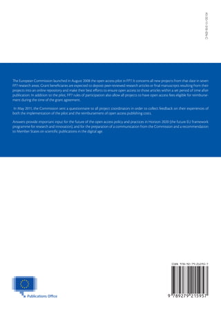 KI-30-11-316-EN-C
The European Commission launched in August 2008 the open access pilot in FP7. It concerns all new projects from that date in seven
FP7 research areas. Grant beneficiaries are expected to deposit peer-reviewed research articles or final manuscripts resulting from their
projects into an online repository and make their best efforts to ensure open access to those articles within a set period of time after
publication. In addition to the pilot, FP7 rules of participation also allow all projects to have open access fees eligible for reimburse-
ment during the time of the grant agreement.

 In May 2011, the Commission sent a questionnaire to all project coordinators in order to collect feedback on their experiences of
both the implementation of the pilot and the reimbursement of open access publishing costs.

Answers provide important input for the future of the open access policy and practices in Horizon 2020 (the future EU framework
programme for research and innovation), and for the preparation of a communication from the Commission and a recommendation
to Member States on scientific publications in the digital age.
 