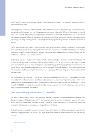 SURVEY ON OPEN ACCE SS IN FP7




beneficiaries of projects participating in the pilot. Nevertheless, when they do, the majority of respondents with an
opinion find them useful.

Identifying a new, satisfactory publisher is rather difficult for the majority of respondents, yet 40 % of respondents
with an opinion find it easy or very easy. Changing publisher or journal is also rather difficult for the majority of respond-
ents — and is equally difficult for all FP7 research areas concerned. However, 35 % of respondents with an opinion still
find it easy or very easy. Difficulties arise when the implementation of the open access mandate becomes concrete:
negotiating with the publishers/journals is considered difficult or very difficult by almost 75 % of respondents with an
opinion.

Half of respondents do not know or have no opinion about which publishers to be in contact with regarding their
open access publications. For the majority of respondents who had contact or intend to have contact with publish-
ers, Elsevier comes first, closely followed by Springer. Then come Wiley-Blackwell, Nature Publishing Group and Tay-
lor & Francis. AAAS and SAGE are also named.

Respondents reported a total of 534 articles deposited or to be deposited in a repository, out of which 406 are or will
be open access. According to the figures given by respondents, a total of 68 articles are both deposited and made
open access. Reasons given for not providing open access are firstly a publisher’s copyright agreement that does not
permit deposit in a repository, followed by lack of time or resources. The largest number of articles deposited is in the
FP7 research area ICT, followed by the environment and health areas. The older the project, the more articles have
been deposited.

The EU-funded portal OpenAIRE (‘Open Access Infrastructure for Research in Europe’) (2) has supported the pilot
since 2009, with mechanisms for the identification, deposit, access to and monitoring of FP7-funded articles. Half of
respondents did not know about the portal before answering the questionnaire; the other half had known of it mostly
through the CORDIS website and various EU-related events, although word of mouth and contact with their Com-
mission project officers were also reported.

Open access publishing (reimbursement of costs in FP7)

The majority of respondents did not know about the possibility to request full reimbursement of publication costs
during the lifespan of FP7 projects and only 25 % of respondents with an opinion think that the option is well-known
in the consortium. Nevertheless, the older the project, the better known the option. In total, almost half of respond-
ents replied that they intend to make use of this possibility in the future.

Only eight projects among all respondents reported the use of reimbursement of open access publishing so far, with
total costs ranging from EUR 0 up to EUR 6 100. Seven replied they would use this possibility again, and only one was
not sure.



2.   http://www.openaire.eu




6
 