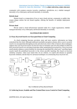 International Journal of Modern Trends in Engineering and Research (IJMTER)
Volume 01, Issue 06, [December - 2014] e-ISSN: 2349-9745, p-ISSN: 2393-8161
@IJMTER-2014, All rights Reserved 370
community with common concerns (security, compliance, jurisdiction, etc.), whether managed
internally or by a third-party and hosted internally or externally.
Hybrid cloud
Hybrid cloud is a composition of two or more clouds (private, community or public) that
remain unique entities but are bound together, offering the benefits of multiple deployment
models.[4]
Private cloud
Private cloud is cloud infrastructure operated solely for a single organization, whether
managed internally or by a third-party and hosted internally or externally.
II.LITERATURE SURVEY
2.1 Fuzzy Keyword Search over Encrypted Data in Cloud Computing
As cloud computing becomes prevalent, more and more sensitive information are being
centralized into the cloud. Although traditional searchable encryption schemes allow a user to securely
search over encrypted data through keywords and selectively retrieve files of interest, these techniques
support only exact keyword search. For the first time we formalize and solve the problem of effective
fuzzy keyword search over encrypted cloud data while maintaining keyword privacy. Fuzzy keyword
search greatly enhances system usability by returning the matching files when users’ searching inputs
exactly match the predefined keywords or the closest possible matching files based on keyword
similarity semantics, when exact match fails. In our solution, we exploit edit distance to quantify
keywords similarity and develop two advanced techniques on constructing fuzzy keyword sets.
Fig 2: Architecture of Fuzzy Keyword Search
2.2 Achieving Secure, Scalable and Fine Grained Data Access Control in Cloud Computing
Fuzzy
keyword
Files Encrypted
files
File Retrieval
o
w
n
e
r
user
cloud server
Index
 