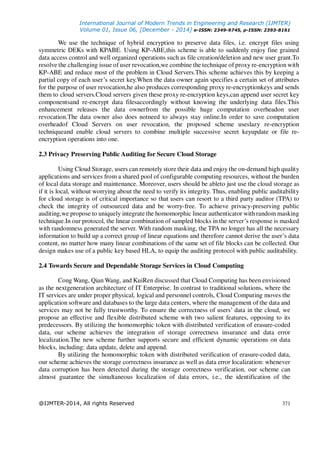 International Journal of Modern Trends in Engineering and Research (IJMTER)
Volume 01, Issue 06, [December - 2014] e-ISSN: 2349-9745, p-ISSN: 2393-8161
@IJMTER-2014, All rights Reserved 371
We use the technique of hybrid encryption to preserve data files, i.e. encrypt files using
symmetric DEKs with KPABE. Using KP-ABE,this scheme is able to suddenly enjoy fine grained
data access control and well organized operations such as file creation/deletion and new user grant.To
resolve the challenging issue of user revocation,we combine the technique of proxy re-encryption with
KP-ABE and reduce most of the problem in Cloud Servers.This scheme achieves this by keeping a
partial copy of each user’s secret key.When the data owner again specifies a certain set of attributes
for the purpose of user revocation,he also produces corresponding proxy re-encryptionkeys and sends
them to cloud servers.Cloud servers given these proxy re-encryption keys,can append user secret key
componentsand re-encrypt data filesaccordingly without knowing the underlying data files.This
enhancement releases the data ownerfrom the possible huge computation overheadon user
revocation.The data owner also does notneed to always stay online.In order to save computation
overheadof Cloud Servers on user revocation, the proposed scheme useslazy re-encryption
techniqueand enable cloud servers to combine multiple successive secret keyupdate or file re-
encryption operations into one.
2.3 Privacy Preserving Public Auditing for Secure Cloud Storage
Using Cloud Storage, users can remotely store their data and enjoy the on-demand high quality
applications and services from a shared pool of configurable computing resources, without the burden
of local data storage and maintenance. Moreover, users should be ableto just use the cloud storage as
if it is local, without worrying about the need to verify its integrity. Thus, enabling public auditability
for cloud storage is of critical importance so that users can resort to a third party auditor (TPA) to
check the integrity of outsourced data and be worry-free. To achieve privacy-preserving public
auditing,we propose to uniquely integrate the homomorphic linear authenticator with random masking
technique.In our protocol, the linear combination of sampled blocks in the server’s response is masked
with randomness generated the server. With random masking, the TPA no longer has all the necessary
information to build up a correct group of linear equations and therefore cannot derive the user’s data
content, no matter how many linear combinations of the same set of file blocks can be collected. Our
design makes use of a public key based HLA, to equip the auditing protocol with public auditability.
2.4 Towards Secure and Dependable Storage Services in Cloud Computing
Cong Wang, Qian Wang, and KuiRen discussed that Cloud Computing has been envisioned
as the nextgeneration architecture of IT Enterprise. In contrast to traditional solutions, where the
IT services are under proper physical, logical and personnel controls, Cloud Computing moves the
application software and databases to the large data centers, where the management of the data and
services may not be fully trustworthy. To ensure the correctness of users’ data in the cloud, we
propose an effective and flexible distributed scheme with two salient features, opposing to its
predecessors. By utilizing the homomorphic token with distributed verification of erasure-coded
data, our scheme achieves the integration of storage correctness insurance and data error
localization.The new scheme further supports secure and efficient dynamic operations on data
blocks, including: data update, delete and append.
By utilizing the homomorphic token with distributed verification of erasure-coded data,
our scheme achieves the storage correctness insurance as well as data error localization: whenever
data corruption has been detected during the storage correctness verification, our scheme can
almost guarantee the simultaneous localization of data errors, i.e., the identification of the
 