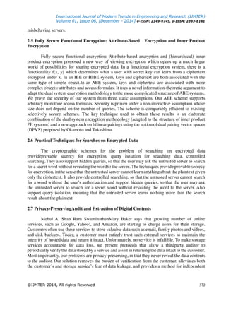International Journal of Modern Trends in Engineering and Research (IJMTER)
Volume 01, Issue 06, [December - 2014] e-ISSN: 2349-9745, p-ISSN: 2393-8161
@IJMTER-2014, All rights Reserved 372
misbehaving servers.
2.5 Fully Secure Functional Encryption: Attribute-Based Encryption and Inner Product
Encryption
Fully secure functional encryption: Attribute-based encryption and (hierarchical) inner
product encryption proposed a new way of viewing encryption which opens up a much larger
world of possibilities for sharing encrypted data. In a functional encryption system, there is a
functionality f(x, y) which determines what a user with secret key can learn from a ciphertext
encrypted under x. In an IBE or HIBE system, keys and ciphertext are both associated with the
same type of simple object.In an ABE system, keys and ciphertext are associated with more
complex objects: attributes and access formulas. It uses a novel information-theoretic argument to
adapt the dual system encryption methodology to the more complicated structure of ABE systems.
We prove the security of our system from three static assumptions. Our ABE scheme supports
arbitrary monotone access formulas. Security is proven under a non-interactive assumption whose
size does not depend on the number of queries. The scheme is comparably efficient to existing
selectively secure schemes. The key technique used to obtain these results is an elaborate
combination of the dual system encryption methodology (adapted to the structure of inner product
PE systems) and a new approach on bilinear pairings using the notion of dual pairing vector spaces
(DPVS) proposed by Okamoto and Takashima.
2.6 Practical Techniques for Searches on Encrypted Data
The cryptographic schemes for the problem of searching on encrypted data
provideprovable secrecy for encryption, query isolation for searching data, controlled
searching.They also support hidden queries, so that the user may ask the untrusted server to search
for a secret word without revealing the word to the server. The techniques provide provable secrecy
for encryption, in the sense that the untrusted server cannot learn anything about the plaintext given
only the ciphertext. It also provide controlled searching, so that the untrusted server cannot search
for a word without the user’s authorization and support hidden queries, so that the user may ask
the untrusted server to search for a secret word without revealing the word to the server. Also
support query isolation, meaning that the untrusted server learns nothing more than the search
result about the plaintext.
2.7 Privacy-PreservingAudit and Extraction of Digital Contents
Mehul A. Shah Ram SwaminathanMary Baker says that growing number of online
services, such as Google, Yahoo!, and Amazon, are starting to charge users for their storage.
Customers often use these services to store valuable data such as email, family photos and videos,
and disk backups. Today, a customer must entirely trust such external services to maintain the
integrity of hosted data and return it intact. Unfortunately, no service is infallible. To make storage
services accountable for data loss, we present protocols that allow a thirdparty auditor to
periodically verify the data stored by a service and assist in returning the data intact to the customer.
Most importantly, our protocols are privacy-preserving, in that they never reveal the data contents
to the auditor. Our solution removes the burden of verification from the customer, alleviates both
the customer’s and storage service’s fear of data leakage, and provides a method for independent
 