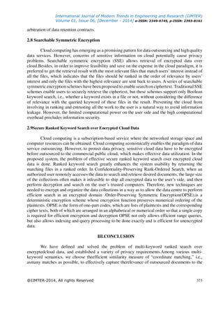 International Journal of Modern Trends in Engineering and Research (IJMTER)
Volume 01, Issue 06, [December - 2014] e-ISSN: 2349-9745, p-ISSN: 2393-8161
@IJMTER-2014, All rights Reserved 373
arbitration of data retention contracts.
2.8 Searchable Symmetric Encryption
Cloud computing has emerging as a promising pattern for data outsourcing and high quality
data services. However, concerns of sensitive information on cloud potentially cause privacy
problems. Searchable symmetric encryption (SSE) allows retrieval of encrypted data over
cloud.Besides, in order to improve feasibility and save on the expense in the cloud paradigm, it is
preferred to get the retrieval result with the most relevant files that match users’ interest instead of
all the files, which indicates that the files should be ranked in the order of relevance by users’
interest and only the files with the highest relevance are sent back to users. A series of searchable
symmetric encryption schemes have been proposed to enable search on ciphertext. Traditional SSE
schemes enable users to securely retrieve the ciphertext, but these schemes support only Boolean
keyword search, i.e., whether a keyword exists in a file or not, without considering the difference
of relevance with the queried keyword of these files in the result. Preventing the cloud from
involving in ranking and entrusting all the work to the user is a natural way to avoid information
leakage. However, the limited computational power on the user side and the high computational
overhead precludes information security.
2.9Secure Ranked Keyword Search over Encrypted Cloud Data
Cloud computing is a subscription-based service where the networked storage space and
computer resources can be obtained. Cloud computing economically enables the paradigm of data
service outsourcing. However, to protect data privacy, sensitive cloud data have to be encrypted
before outsourced to the commercial public cloud, which makes effective data utilization. In the
proposed system, the problem of effective secure ranked keyword search over encrypted cloud
data is done. Ranked keyword search greatly enhances the system usability by returning the
matching files in a ranked order. In Confidentiality-Preserving Rank-Ordered Search, when an
authorized user remotely accesses the data to search and retrieve desired documents, the large size
of the collections often makes it infeasible to ship all encrypted data to the user’s side, and then
perform decryption and search on the user’s trusted computers. Therefore, new techniques are
needed to encrypt and organize the data collections in a way as to allow the data centre to perform
efficient search in an encrypted domain .Order-Preserving Symmetric Encryption(OPSE),is a
deterministic encryption scheme whose encryption function preserves numerical ordering of the
plaintexts. OPSE is the form of one-part codes, which are lists of plaintexts and the corresponding
cipher texts, both of which are arranged in an alphabetical or numerical order so that a single copy
is required for efficient encryption and decryption OPSE not only allows efficient range queries,
but also allows indexing and query processing to be done exactly and is efficient for unencrypted
data.
III.CONCLUSION
We have defined and solved the problem of multi-keyword ranked search over
encryptedcloud data, and established a variety of privacy requirements.Among various multi-
keyword semantics, we choose theefficient similarity measure of “coordinate matching,” i.e.,
asmany matches as possible, to effectively capture therelevance of outsourced documents to the
 