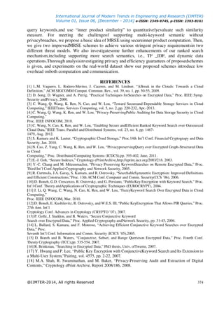 International Journal of Modern Trends in Engineering and Research (IJMTER)
Volume 01, Issue 06, [December - 2014] e-ISSN: 2349-9745, p-ISSN: 2393-8161
@IJMTER-2014, All rights Reserved 374
query keywords,and use “inner product similarity” to quantitativelyevaluate such similarity
measure. For meeting the challengeof supporting multi-keyword semantic without
privacybreaches, we propose a basic idea of MRSE using secureinner product computation. Then,
we give two improvedMRSE schemes to achieve various stringent privacy requirementsin two
different threat models. We also investigatesome further enhancements of our ranked search
mechanism,including supporting more search semantics, i.e., TF _IDF, and dynamic data
operations.Thorough analysisinvestigating privacy and efficiency guarantees of proposedschemes
is given, and experiments on the real-world dataset show our proposed schemes introduce low
overhead onboth computation and communication.
REFERENCES
[1] L.M. Vaquero, L. Rodero-Merino, J. Caceres, and M. Lindner, “ABreak in the Clouds: Towards a Cloud
Definition,” ACM SIGCOMM Comput. Commun. Rev., vol. 39, no. 1, pp. 50-55, 2009.
[2] D. Song, D. Wagner, and A. Perrig, “Practical Techniques forSearches on Encrypted Data,” Proc. IEEE Symp.
Security andPrivacy, 2000.
[3] C. Wang, Q. Wang, K. Ren, N. Cao, and W. Lou, “Toward Secureand Dependable Storage Services in Cloud
Computing,” IEEETrans. Services Computing, vol. 5, no. 2, pp. 220-232, Apr.-2013.
[4] C. Wang, Q. Wang, K. Ren, and W. Lou, “Privacy-PreservingPublic Auditing for Data Storage Security in Cloud
Computing,”
Proc. IEEE INFOCOM, 2010.
[5] C. Wang, N. Cao, K. Ren, and W. Lou, “Enabling Secure andEfficient Ranked Keyword Search over Outsourced
Cloud Data,”IEEE Trans. Parallel and Distributed Systems, vol. 23, no. 8, pp. 1467-
1479, Aug. 2012.
[5] S. Kamara and K. Lauter, “Cryptographic Cloud Storage,” Proc.14th Int’l Conf. Financial Cryptograpy and Data
Security, Jan. 2010.
[6] N. Cao, Z. Yang, C. Wang, K. Ren, and W. Lou, “PrivacypreservingQuery over Encrypted Graph-Structured Data
in Cloud
Computing,” Proc. Distributed Computing Systems (ICDCS),pp. 393-402, June, 2011.
[7] E.-J. Goh, “Secure Indexes,” Cryptology ePrintArchive,http://eprint.iacr.org/2003/216. 2003.
[8] Y.-C. Chang and M. Mitzenmacher, “Privacy Preserving KeywordSearches on Remote Encrypted Data,” Proc.
Third Int’l Conf.Applied Cryptography and Network Security, 2005.
[9] R. Curtmola, J.A. Garay, S. Kamara, and R. Ostrovsky, “SearchableSymmetric Encryption: Improved Definitions
and Efficient Constructions,”Proc. 13th ACM Conf. Computer and Comm. Security(CCS ’06), 2006.
[10] D. Boneh, G.D. Crescenzo, R. Ostrovsky, and G. Persiano, “PublicKey Encryption with Keyword Search,” Proc.
Int’l Conf. Theory andApplications of Cryptographic Techniques (EUROCRYPT), 2004.
[11] J. Li, Q. Wang, C. Wang, N. Cao, K. Ren, and W. Lou, “FuzzyKeyword Search Over Encrypted Data in Cloud
Computing,”
Proc. IEEE INFOCOM, Mar. 2010.
[12] D. Boneh, E. Kushilevitz, R. Ostrovsky, and W.E.S. III, “Public KeyEncryption That Allows PIR Queries,” Proc.
27th Ann. Int’l
Cryptology Conf. Advances in Cryptology (CRYPTO ’07), 2007.
[13] P. Golle, J. Staddon, and B. Waters, “Secure Conjunctive Keyword
Search over Encrypted Data,” Proc. Applied Cryptography andNetwork Security, pp. 31-45, 2004.
[14] L. Ballard, S. Kamara, and F. Monrose, “Achieving Efficient Conjunctive Keyword Searches over Encrypted
Data,” Proc.
Seventh Int’l Conf. Information and Comm. Security (ICICS ’05),2005.
[15] D. Boneh and B. Waters, “Conjunctive, Subset, and Range Querieson Encrypted Data,” Proc. Fourth Conf.
Theory Cryptography (TCC),pp. 535-554, 2007.
[16] R. Brinkman, “Searching in Encrypted Data,” PhD thesis, Univ. ofTwente, 2007.
[17] Y. Hwang and P. Lee, “Public Key Encryption with ConjunctiveKeyword Search and Its Extension to
a Multi-User System,”Pairing, vol. 4575, pp. 2-22, 2007.
[18] M.A. Shah, R. Swaminathan, and M. Baker, “Privacy-Preserving Audit and Extraction of Digital
Contents,” Cryptology ePrint Archive, Report 2008/186, 2008.
 
