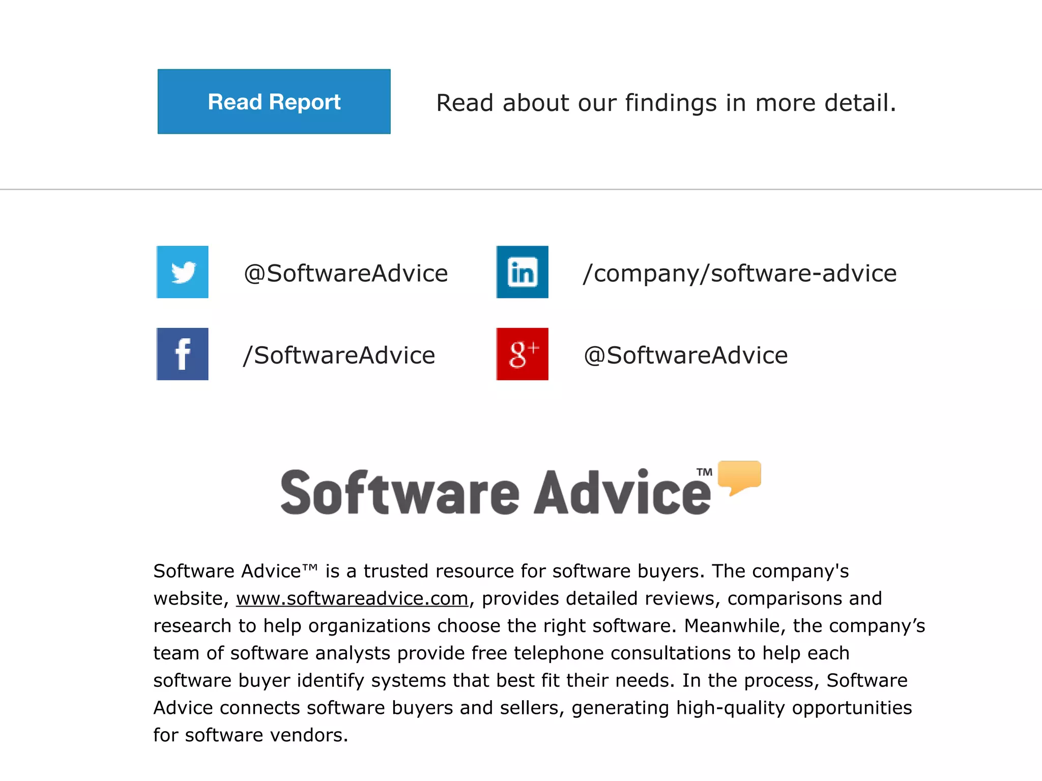Software Advice™ is a trusted resource for software buyers. The company's
website, www.softwareadvice.com, provides detailed reviews, comparisons and
research to help organizations choose the right software. Meanwhile, the company’s
team of software analysts provide free telephone consultations to help each
software buyer identify systems that best fit their needs. In the process, Software
Advice connects software buyers and sellers, generating high-quality opportunities
for software vendors.
@SoftwareAdvice /company/software-advice
@SoftwareAdvice/SoftwareAdvice
Read about our findings in more detail.Read Report
 