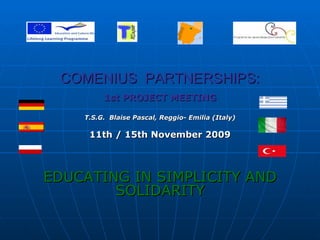 COMENIUS  PARTNERSHIPS: 1st PROJECT MEETING T.S.G.  Blaise Pascal, Reggio- Emilia (Italy) 11th / 15th November 2009 EDUCATING IN SIMPLICITY AND SOLIDARITY 