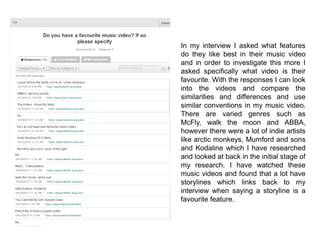 In my interview I asked what features
do they like best in their music video
and in order to investigate this more I
asked specifically what video is their
favourite. With the responses I can look
into the videos and compare the
similarities and differences and use
similar conventions in my music video.
There are varied genres such as
McFly, walk the moon and ABBA,
however there were a lot of indie artists
like arctic monkeys, Mumford and sons
and Kodaline which I have researched
and looked at back in the initial stage of
my research. I have watched these
music videos and found that a lot have
storylines which links back to my
interview when saying a storyline is a
favourite feature.
 