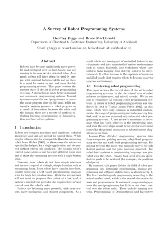 A Survey of Robot Programming Systems

                            Geoﬀrey Biggs and Bruce MacDonald
              Department of Electrical & Electronic Engineering, University of Auckland
                   Email: g.biggs at ec.auckland.ac.nz, b.macdonald at auckland.ac.nz


                       Abstract                               result robots are moving out of controlled industrial en-
                                                              vironments and into uncontrolled service environments
    Robots have become signiﬁcantly more power-               such as homes, hospitals, and workplaces where they
    ful and intelligent over the last decade, and are         perform tasks ranging from delivery services to enter-
    moving in to more service oriented roles. As a            tainment. It is this increase in the exposure of robots to
    result robots will more often be used by peo-             unskilled people that requires robots to become easier to
    ple with minimal technical skills and so there            program and manage.
    is a need for easier to use and more ﬂexible
    programming systems. This paper reviews the               1.1   Reviewing robot programming
    current state of the art in robot programming             This paper reviews the current state of the art in robot
    systems. A distinction is made between manual             programming systems, in the the related area of robot
    and automatic programming systems. Manual                 software architectures, and related trends. We do not
    systems require the user/programmer to create             aim to enumerate all existing robot programming sys-
    the robot program directly, by hand, while au-            tems. A review of robot programming systems was con-
    tomatic systems generate a robot program as               ducted in 1983 by Tom´s Lozano–P´rez [1982]. At that
                                                                                       a            e
    a result of interaction between the robot and             time, robots were only common in industrial environ-
    the human; there are a variety of methods in-             ments, the range of programming methods was very lim-
    cluding learning, programming by demonstra-               ited, and the review examined only industrial robot pro-
    tion and instructive systems.                             gramming systems. A new review is necessary to deter-
                                                              mine what has been achieved in the intervening time,
                                                              and what the next steps should be to provide convenient
1   Introduction
                                                              control for the general population as robots become ubiq-
Robots are complex machines and signiﬁcant technical          uitous in our lives.
knowledge and skill are needed to control them. While            Lozano–P´rez divided programming systems into
                                                                           e
simpler robots exist, for example the Roomba vacuuming        three categories: guiding systems, robot–level program-
robot from iRobot [2003], in these cases the robots are       ming systems and task–level programming systems. For
speciﬁcally designed for a single application, and the con-   guiding systems the robot was manually moved to each
trol method reﬂects this simplicity. The Roomba robot’s       desired position and the joint positions recorded. For
control panel allows a user to select diﬀerent room sizes     robot–level systems a programming language was pro-
and to start the vacuuming process with a single button       vided with the robot. Finally, task–level systems speci-
push.                                                         ﬁed the goals to be achieved (for example, the positions
  However, most robots do not have simple interfaces          of objects).
and are not targeted at a single, simple function such as        By contrast, this paper divides the ﬁeld of robot pro-
vacuuming ﬂoors. Most robots have complex interfaces,         gramming into automatic programming, manual pro-
usually involving a text–based programming language           gramming and software architectures, as shown in Fig. 1.
with few high–level abstractions. While the average user      The ﬁrst two distinguish programming according to the
will not want to program their robot at a low level, a        actual method used, which is the crucial distinction for
system is needed that provides the required level of user     users and programmers. In automatic programming sys-
control over the robot’s tasks.                               tems the user/programmer has little or no direct con-
  Robots are becoming more powerful, with more sen-           trol over the robot code. These include learning sys-
sors, more intelligence, and cheaper components. As a         tems, Programming by Demonstration and Instructive
 