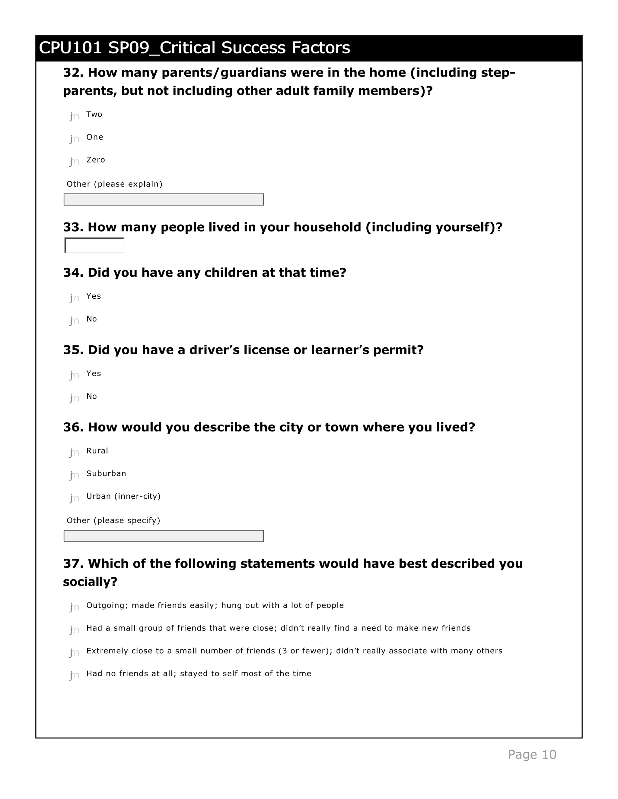CPU101 SP09_Critical Success Factors
  32. How many parents/guardians were in the home (including step-
  parents, but not including other adult family members)?
   j
   k
   l
   m
   n   Two


   j
   k
   l
   m
   n   One


   j
   k
   l
   m
   n   Zero


   Other (please explain)




  33. How many people lived in your household (including yourself)?


  34. Did you have any children at that time?
   j
   k
   l
   m
   n   Yes


   j
   k
   l
   m
   n   No



  35. Did you have a driver’s license or learner’s permit?

   j
   k
   l
   m
   n   Yes


   j
   k
   l
   m
   n   No



  36. How would you describe the city or town where you lived?

   j
   k
   l
   m
   n   Rural


   j
   k
   l
   m
   n   Suburban


   j
   k
   l
   m
   n   Urban (inner-city)


   Other (please specify)




  37. Which of the following statements would have best described you
  socially?
   j
   k
   l
   m
   n   Outgoing; made friends easily; hung out with a lot of people


   j
   k
   l
   m
   n   Had a small group of friends that were close; didn’t really find a need to make new friends


   j
   k
   l
   m
   n   Extremely close to a small number of friends (3 or fewer); didn’t really associate with many others


   j
   k
   l
   m
   n   Had no friends at all; stayed to self most of the time




                                                                                                             Page 10
 