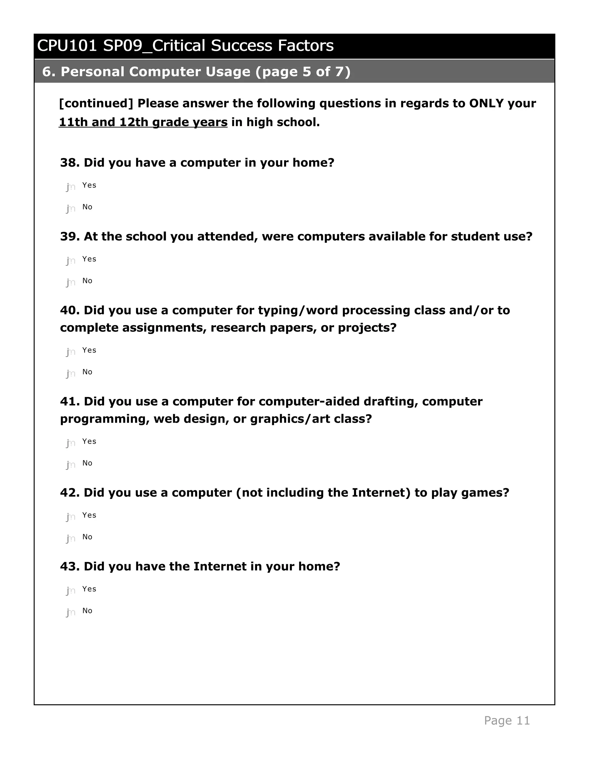 CPU101 SP09_Critical Success Factors
6. Personal Computer Usage (page 5 of 7)

  [continued] Please answer the following questions in regards to ONLY your
  11th and 12th grade years in high school.


  38. Did you have a computer in your home?
   j
   k
   l
   m
   n   Yes


   j
   k
   l
   m
   n   No



  39. At the school you attended, were computers available for student use?
   j
   k
   l
   m
   n   Yes


   j
   k
   l
   m
   n   No



  40. Did you use a computer for typing/word processing class and/or to
  complete assignments, research papers, or projects?
   j
   k
   l
   m
   n   Yes


   j
   k
   l
   m
   n   No



  41. Did you use a computer for computer-aided drafting, computer
  programming, web design, or graphics/art class?

   j
   k
   l
   m
   n   Yes


   j
   k
   l
   m
   n   No



  42. Did you use a computer (not including the Internet) to play games?
   j
   k
   l
   m
   n   Yes


   j
   k
   l
   m
   n   No



  43. Did you have the Internet in your home?
   j
   k
   l
   m
   n   Yes


   j
   k
   l
   m
   n   No




                                                                     Page 11
 