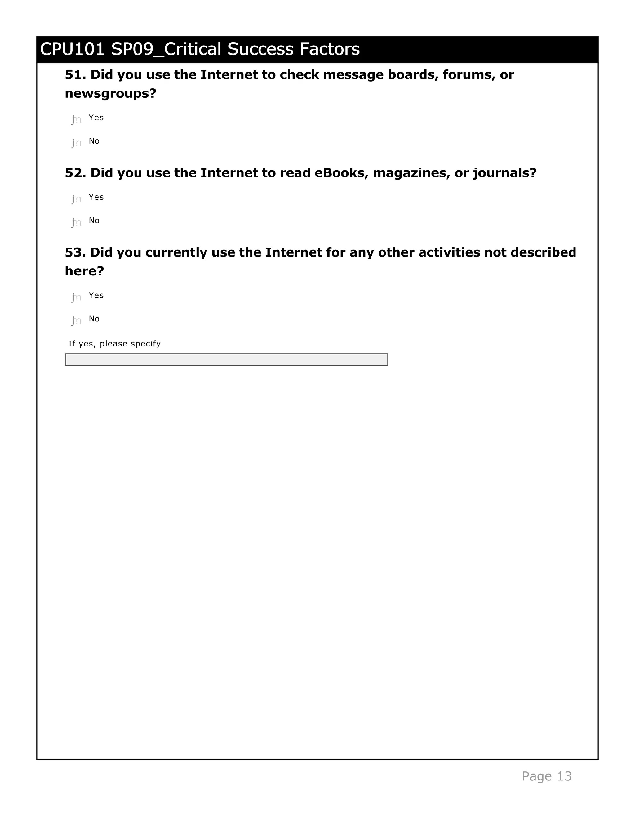 CPU101 SP09_Critical Success Factors
  51. Did you use the Internet to check message boards, forums, or
  newsgroups?
   j
   k
   l
   m
   n   Yes


   j
   k
   l
   m
   n   No



  52. Did you use the Internet to read eBooks, magazines, or journals?
   j
   k
   l
   m
   n   Yes


   j
   k
   l
   m
   n   No



  53. Did you currently use the Internet for any other activities not described
  here?
   j
   k
   l
   m
   n   Yes


   j
   k
   l
   m
   n   No


   If yes, please specify




                                                                      Page 13
 