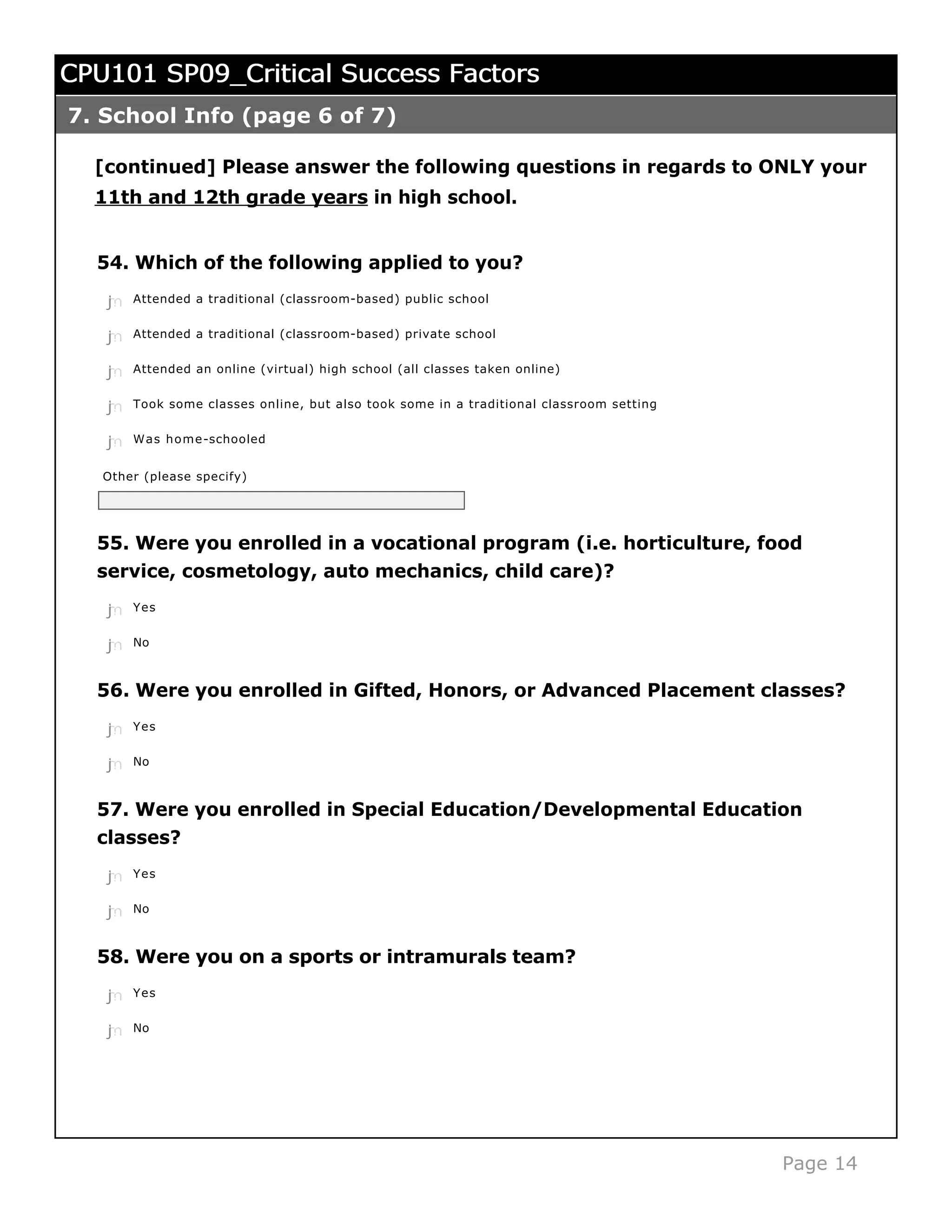 CPU101 SP09_Critical Success Factors
7. School Info (page 6 of 7)

  [continued] Please answer the following questions in regards to ONLY your
  11th and 12th grade years in high school.


  54. Which of the following applied to you?
   j
   k
   l
   m
   n   Attended a traditional (classroom-based) public school


   j
   k
   l
   m
   n   Attended a traditional (classroom-based) private school


   j
   k
   l
   m
   n   Attended an online (virtual) high school (all classes taken online)


   j
   k
   l
   m
   n   Took some classes online, but also took some in a traditional classroom setting


   j
   k
   l
   m
   n   Was home-schooled


   Other (please specify)




  55. Were you enrolled in a vocational program (i.e. horticulture, food
  service, cosmetology, auto mechanics, child care)?
   j
   k
   l
   m
   n   Yes


   j
   k
   l
   m
   n   No



  56. Were you enrolled in Gifted, Honors, or Advanced Placement classes?
   j
   k
   l
   m
   n   Yes


   j
   k
   l
   m
   n   No



  57. Were you enrolled in Special Education/Developmental Education
  classes?
   j
   k
   l
   m
   n   Yes


   j
   k
   l
   m
   n   No



  58. Were you on a sports or intramurals team?
   j
   k
   l
   m
   n   Yes


   j
   k
   l
   m
   n   No




                                                                                         Page 14
 