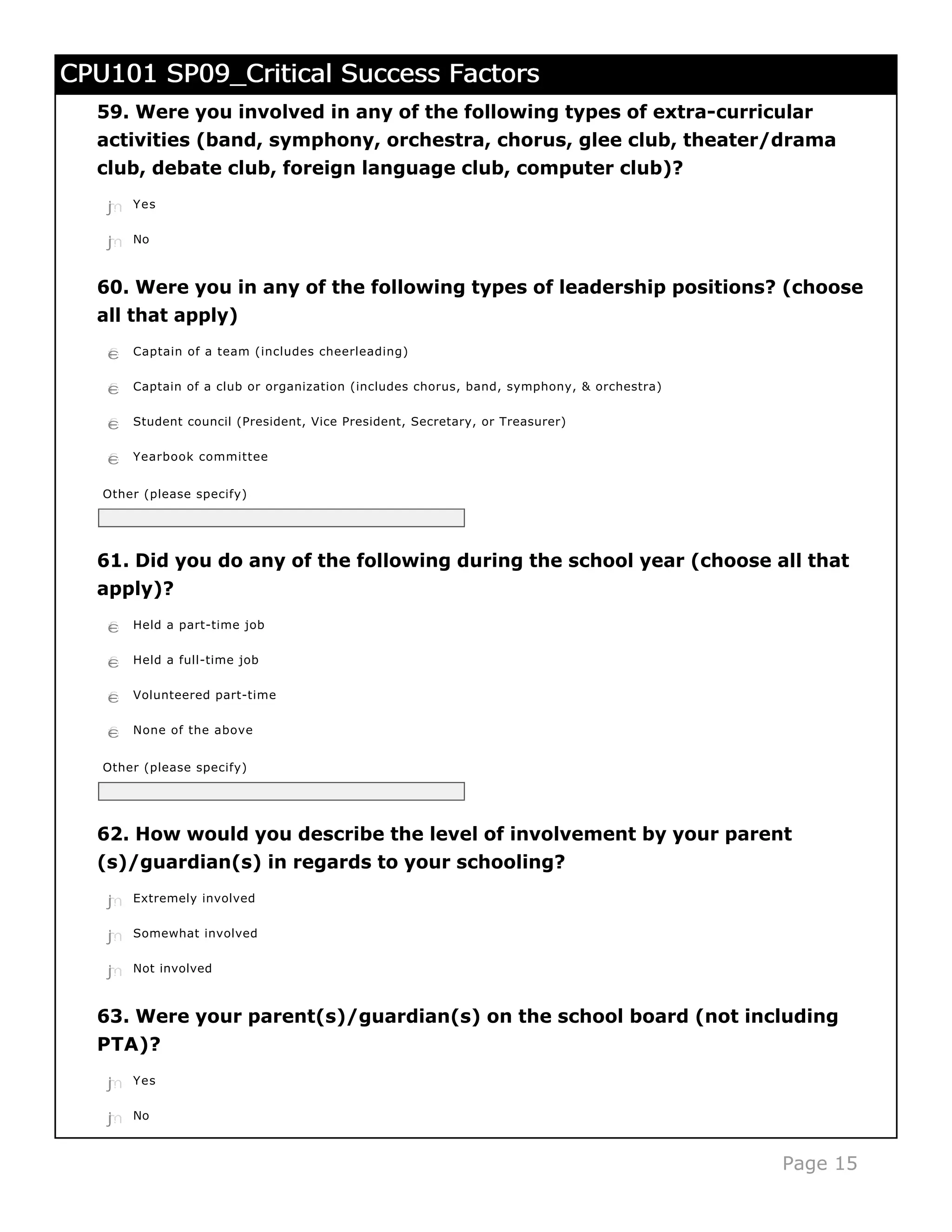 CPU101 SP09_Critical Success Factors
  59. Were you involved in any of the following types of extra-curricular
  activities (band, symphony, orchestra, chorus, glee club, theater/drama
  club, debate club, foreign language club, computer club)?
   j
   k
   l
   m
   n   Yes


   j
   k
   l
   m
   n   No



  60. Were you in any of the following types of leadership positions? (choose
  all that apply)
   c
   d
   e
   f
   g   Captain of a team (includes cheerleading)


   c
   d
   e
   f
   g   Captain of a club or organization (includes chorus, band, symphony, & orchestra)


   c
   d
   e
   f
   g   Student council (President, Vice President, Secretary, or Treasurer)


   c
   d
   e
   f
   g   Yearbook committee


   Other (please specify)




  61. Did you do any of the following during the school year (choose all that
  apply)?
   c
   d
   e
   f
   g   Held a part-time job


   c
   d
   e
   f
   g   Held a full-time job


   c
   d
   e
   f
   g   Volunteered part-time


   c
   d
   e
   f
   g   None of the above


   Other (please specify)




  62. How would you describe the level of involvement by your parent
  (s)/guardian(s) in regards to your schooling?
   j
   k
   l
   m
   n   Extremely involved


   j
   k
   l
   m
   n   Somewhat involved


   j
   k
   l
   m
   n   Not involved



  63. Were your parent(s)/guardian(s) on the school board (not including
  PTA)?
   j
   k
   l
   m
   n   Yes


   j
   k
   l
   m
   n   No



                                                                                          Page 15
 
