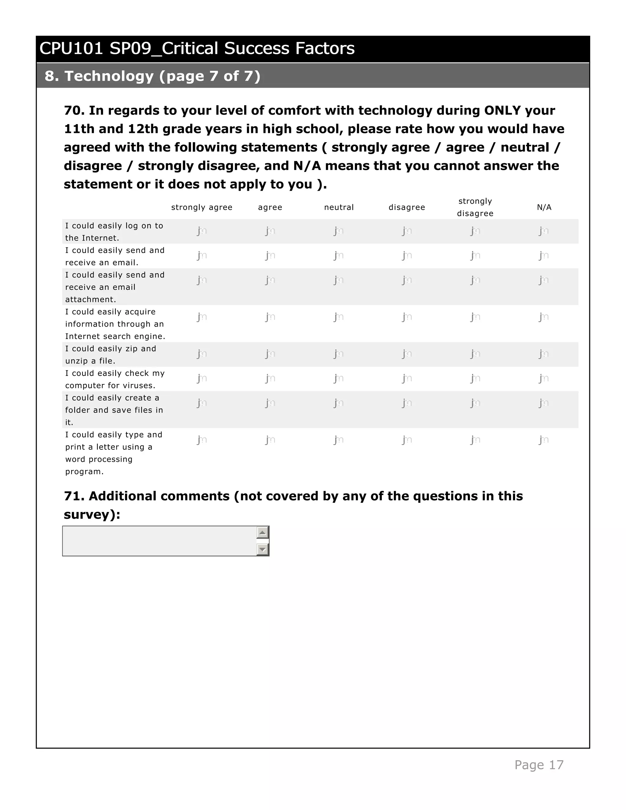 CPU101 SP09_Critical Success Factors
8. Technology (page 7 of 7)

  70. In regards to your level of comfort with technology during ONLY your
  11th and 12th grade years in high school, please rate how you would have
  agreed with the following statements ( strongly agree / agree / neutral /
  disagree / strongly disagree, and N/A means that you cannot answer the
  statement or it does not apply to you ).
                                                                           strongly
                             strongly agree   agree   neutral   disagree                 N/A
                                                                           disagree
  I could easily log on to
                                  j
                                  k
                                  l
                                  m
                                  n            j
                                               k
                                               l
                                               m
                                               n        j
                                                        k
                                                        l
                                                        m
                                                        n          j
                                                                   k
                                                                   l
                                                                   m
                                                                   n          j
                                                                              k
                                                                              l
                                                                              m
                                                                              n          j
                                                                                         k
                                                                                         l
                                                                                         m
                                                                                         n
  the Internet.
  I could easily send and
                                  j
                                  k
                                  l
                                  m
                                  n            j
                                               k
                                               l
                                               m
                                               n        j
                                                        k
                                                        l
                                                        m
                                                        n          j
                                                                   k
                                                                   l
                                                                   m
                                                                   n          j
                                                                              k
                                                                              l
                                                                              m
                                                                              n          j
                                                                                         k
                                                                                         l
                                                                                         m
                                                                                         n
  receive an email.
  I could easily send and
                                  j
                                  k
                                  l
                                  m
                                  n            j
                                               k
                                               l
                                               m
                                               n        j
                                                        k
                                                        l
                                                        m
                                                        n          j
                                                                   k
                                                                   l
                                                                   m
                                                                   n          j
                                                                              k
                                                                              l
                                                                              m
                                                                              n          j
                                                                                         k
                                                                                         l
                                                                                         m
                                                                                         n
  receive an email
  attachment.
  I could easily acquire
                                  j
                                  k
                                  l
                                  m
                                  n            j
                                               k
                                               l
                                               m
                                               n        j
                                                        k
                                                        l
                                                        m
                                                        n          j
                                                                   k
                                                                   l
                                                                   m
                                                                   n          j
                                                                              k
                                                                              l
                                                                              m
                                                                              n          j
                                                                                         k
                                                                                         l
                                                                                         m
                                                                                         n
  information through an
  Internet search engine.
  I could easily zip and
                                  j
                                  k
                                  l
                                  m
                                  n            j
                                               k
                                               l
                                               m
                                               n        j
                                                        k
                                                        l
                                                        m
                                                        n          j
                                                                   k
                                                                   l
                                                                   m
                                                                   n          j
                                                                              k
                                                                              l
                                                                              m
                                                                              n          j
                                                                                         k
                                                                                         l
                                                                                         m
                                                                                         n
  unzip a file.
  I could easily check my
                                  j
                                  k
                                  l
                                  m
                                  n            j
                                               k
                                               l
                                               m
                                               n        j
                                                        k
                                                        l
                                                        m
                                                        n          j
                                                                   k
                                                                   l
                                                                   m
                                                                   n          j
                                                                              k
                                                                              l
                                                                              m
                                                                              n          j
                                                                                         k
                                                                                         l
                                                                                         m
                                                                                         n
  computer for viruses.
  I could easily create a
                                  j
                                  k
                                  l
                                  m
                                  n            j
                                               k
                                               l
                                               m
                                               n        j
                                                        k
                                                        l
                                                        m
                                                        n          j
                                                                   k
                                                                   l
                                                                   m
                                                                   n          j
                                                                              k
                                                                              l
                                                                              m
                                                                              n          j
                                                                                         k
                                                                                         l
                                                                                         m
                                                                                         n
  folder and save files in
  it.
  I could easily type and
                                  j
                                  k
                                  l
                                  m
                                  n            j
                                               k
                                               l
                                               m
                                               n        j
                                                        k
                                                        l
                                                        m
                                                        n          j
                                                                   k
                                                                   l
                                                                   m
                                                                   n          j
                                                                              k
                                                                              l
                                                                              m
                                                                              n          j
                                                                                         k
                                                                                         l
                                                                                         m
                                                                                         n
  print a letter using a
  word processing
  program.


  71. Additional comments (not covered by any of the questions in this
  survey):




                                                                                      Page 17
 