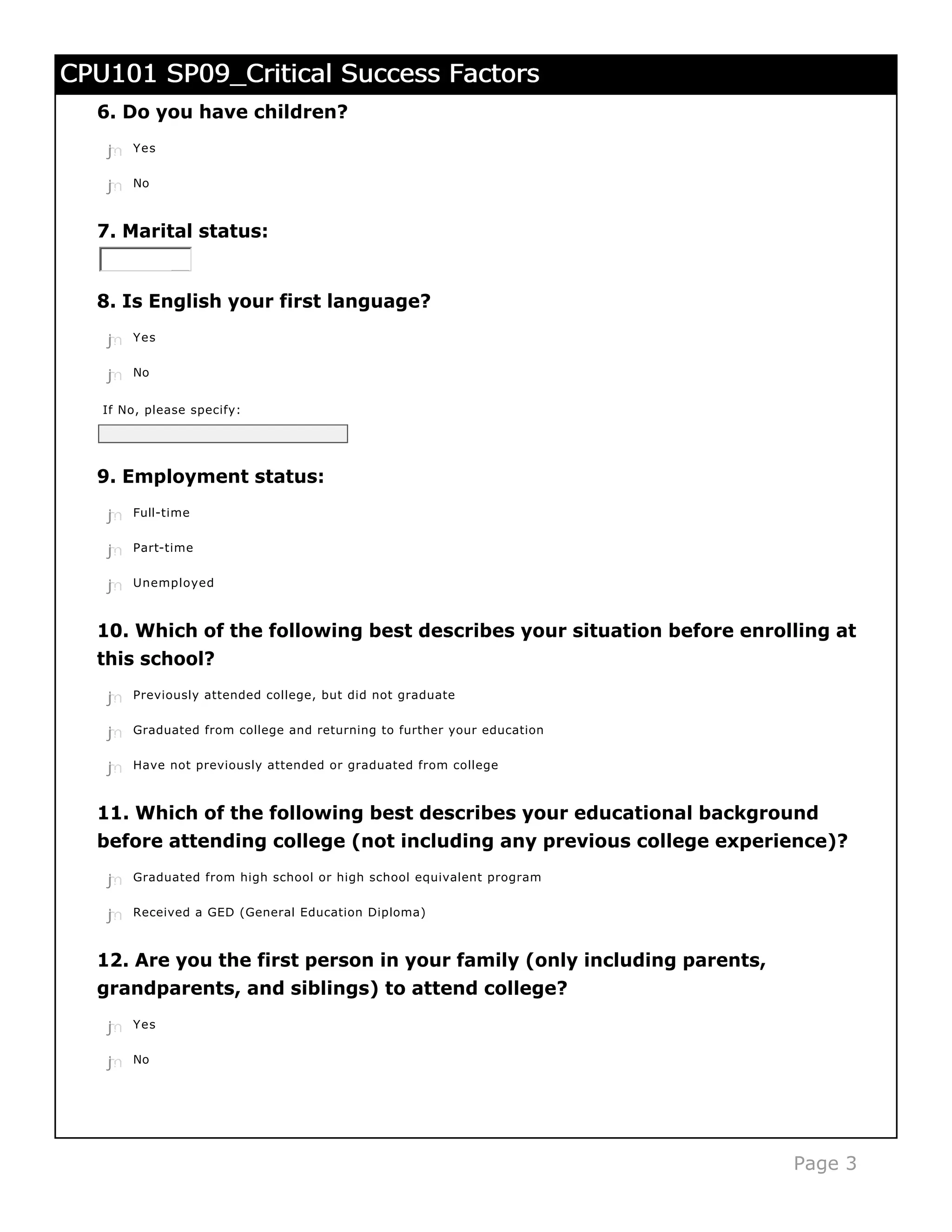 CPU101 SP09_Critical Success Factors
  6. Do you have children?
   j
   k
   l
   m
   n   Yes


   j
   k
   l
   m
   n   No



  7. Marital status:


  8. Is English your first language?
   j
   k
   l
   m
   n   Yes


   j
   k
   l
   m
   n   No


   If No, please specify:




  9. Employment status:
   j
   k
   l
   m
   n   Full-time


   j
   k
   l
   m
   n   Part-time


   j
   k
   l
   m
   n   Unemployed



  10. Which of the following best describes your situation before enrolling at
  this school?

   j
   k
   l
   m
   n   Previously attended college, but did not graduate


   j
   k
   l
   m
   n   Graduated from college and returning to further your education


   j
   k
   l
   m
   n   Have not previously attended or graduated from college



  11. Which of the following best describes your educational background
  before attending college (not including any previous college experience)?
   j
   k
   l
   m
   n   Graduated from high school or high school equivalent program


   j
   k
   l
   m
   n   Received a GED (General Education Diploma)



  12. Are you the first person in your family (only including parents,
  grandparents, and siblings) to attend college?
   j
   k
   l
   m
   n   Yes


   j
   k
   l
   m
   n   No




                                                                         Page 3
 