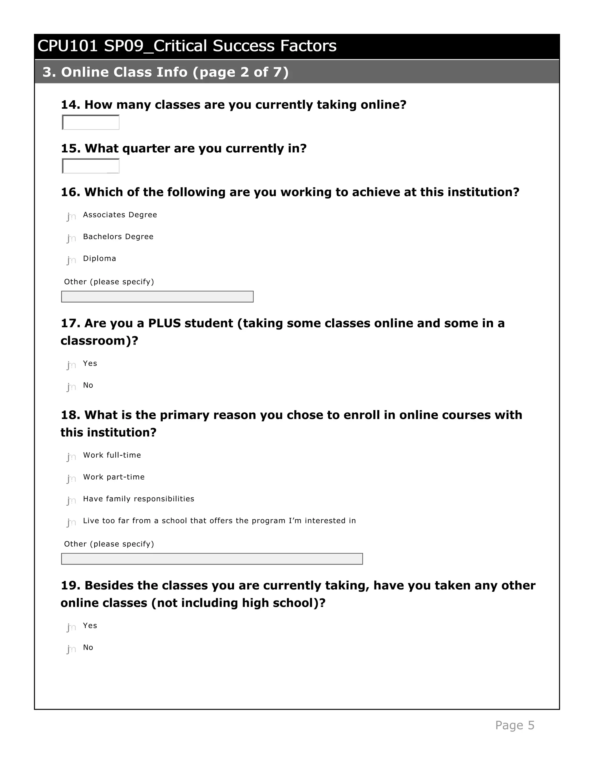CPU101 SP09_Critical Success Factors
3. Online Class Info (page 2 of 7)

  14. How many classes are you currently taking online?


  15. What quarter are you currently in?


  16. Which of the following are you working to achieve at this institution?

   j
   k
   l
   m
   n   Associates Degree


   j
   k
   l
   m
   n   Bachelors Degree


   j
   k
   l
   m
   n   Diploma


   Other (please specify)




  17. Are you a PLUS student (taking some classes online and some in a
  classroom)?
   j
   k
   l
   m
   n   Yes


   j
   k
   l
   m
   n   No



  18. What is the primary reason you chose to enroll in online courses with
  this institution?
   j
   k
   l
   m
   n   Work full-time


   j
   k
   l
   m
   n   Work part-time


   j
   k
   l
   m
   n   Have family responsibilities


   j
   k
   l
   m
   n   Live too far from a school that offers the program I’m interested in


   Other (please specify)




  19. Besides the classes you are currently taking, have you taken any other
  online classes (not including high school)?
   j
   k
   l
   m
   n   Yes


   j
   k
   l
   m
   n   No




                                                                              Page 5
 