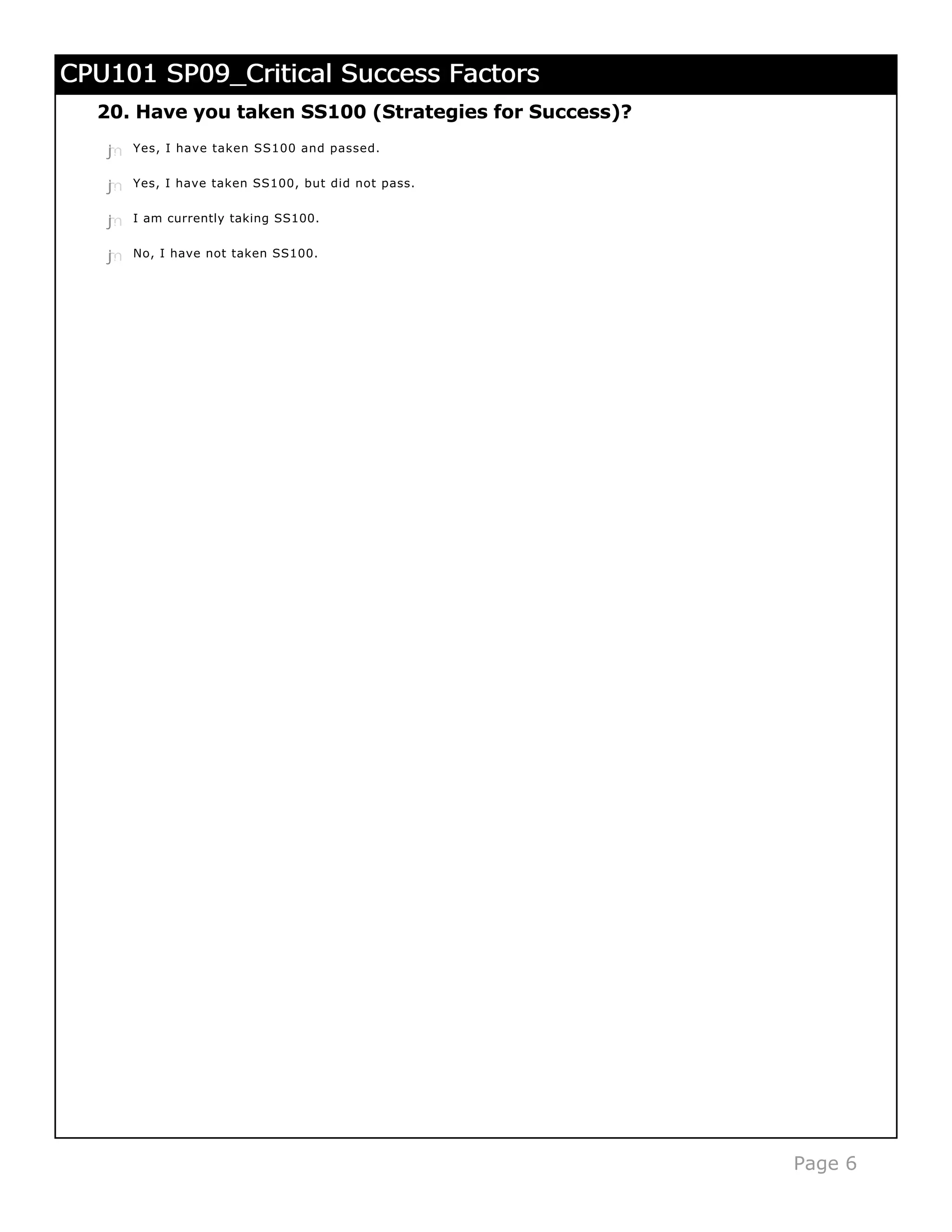 CPU101 SP09_Critical Success Factors
  20. Have you taken SS100 (Strategies for Success)?
   j
   k
   l
   m
   n   Yes, I have taken SS100 and passed.


   j
   k
   l
   m
   n   Yes, I have taken SS100, but did not pass.


   j
   k
   l
   m
   n   I am currently taking SS100.


   j
   k
   l
   m
   n   No, I have not taken SS100.




                                                       Page 6
 