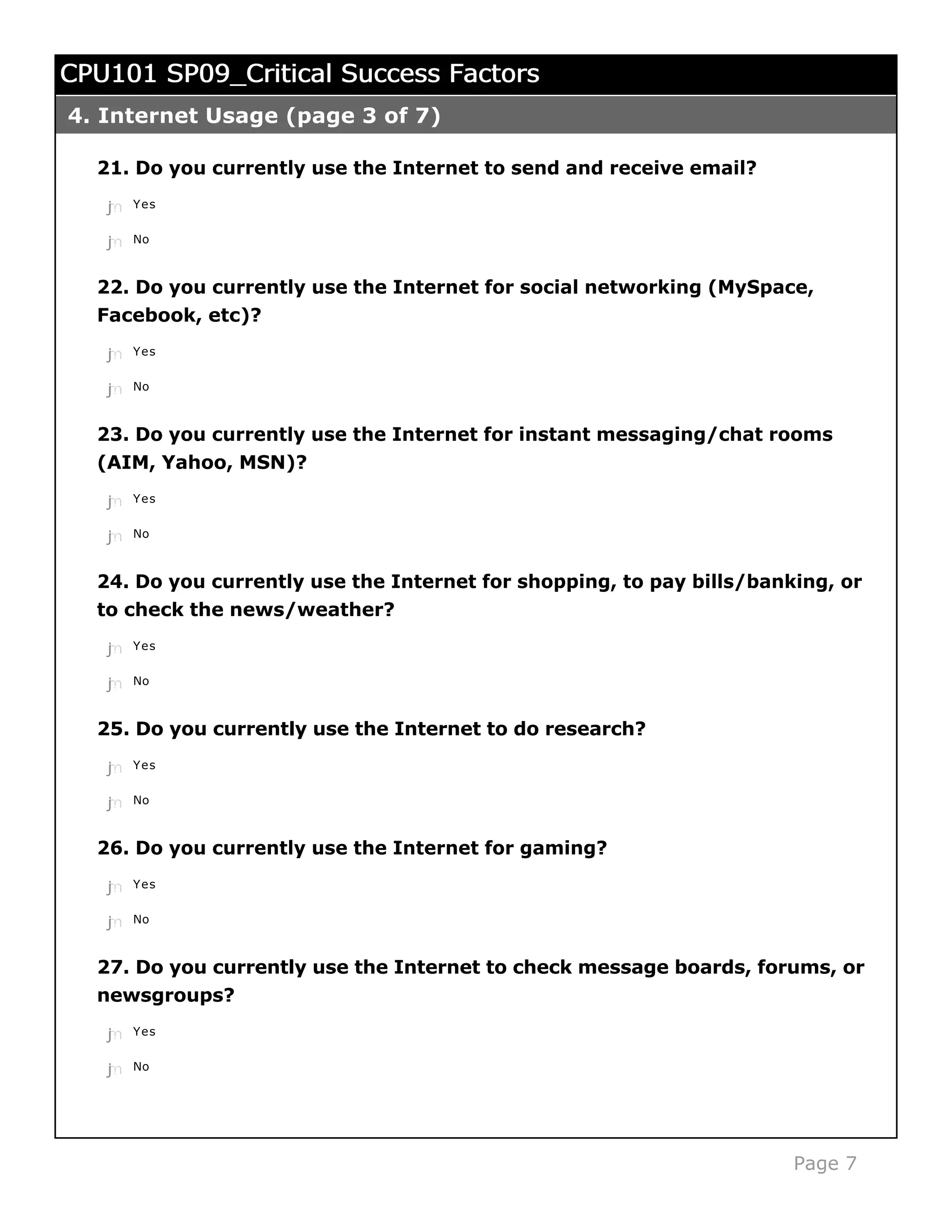 CPU101 SP09_Critical Success Factors
4. Internet Usage (page 3 of 7)

  21. Do you currently use the Internet to send and receive email?
   j
   k
   l
   m
   n   Yes


   j
   k
   l
   m
   n   No



  22. Do you currently use the Internet for social networking (MySpace,
  Facebook, etc)?
   j
   k
   l
   m
   n   Yes


   j
   k
   l
   m
   n   No



  23. Do you currently use the Internet for instant messaging/chat rooms
  (AIM, Yahoo, MSN)?
   j
   k
   l
   m
   n   Yes


   j
   k
   l
   m
   n   No



  24. Do you currently use the Internet for shopping, to pay bills/banking, or
  to check the news/weather?
   j
   k
   l
   m
   n   Yes


   j
   k
   l
   m
   n   No



  25. Do you currently use the Internet to do research?

   j
   k
   l
   m
   n   Yes


   j
   k
   l
   m
   n   No



  26. Do you currently use the Internet for gaming?
   j
   k
   l
   m
   n   Yes


   j
   k
   l
   m
   n   No



  27. Do you currently use the Internet to check message boards, forums, or
  newsgroups?
   j
   k
   l
   m
   n   Yes


   j
   k
   l
   m
   n   No




                                                                       Page 7
 