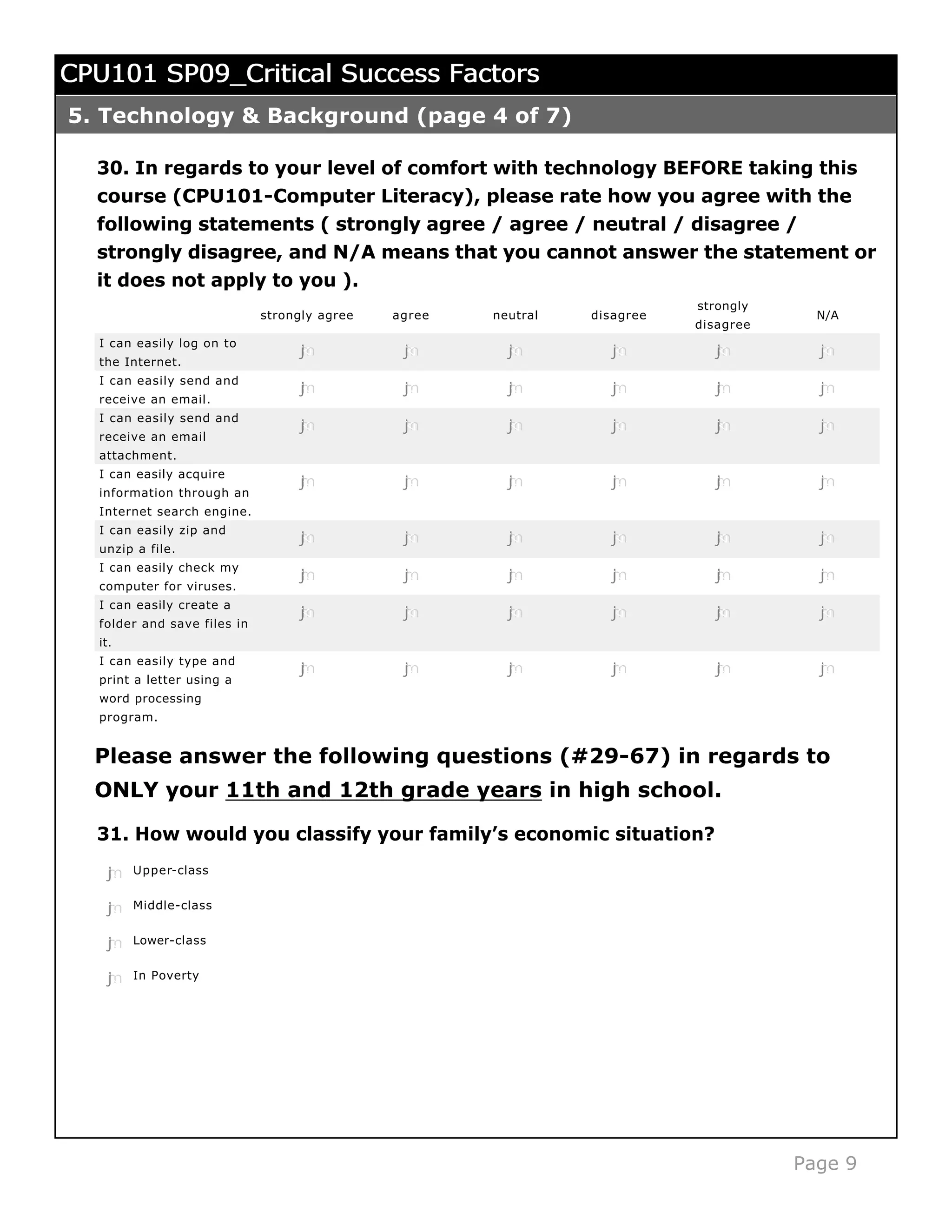 CPU101 SP09_Critical Success Factors
5. Technology & Background (page 4 of 7)

  30. In regards to your level of comfort with technology BEFORE taking this
  course (CPU101-Computer Literacy), please rate how you agree with the
  following statements ( strongly agree / agree / neutral / disagree /
  strongly disagree, and N/A means that you cannot answer the statement or
  it does not apply to you ).
                                                                           strongly
                             strongly agree   agree   neutral   disagree                N/A
                                                                           disagree
  I can easily log on to
                                  j
                                  k
                                  l
                                  m
                                  n            j
                                               k
                                               l
                                               m
                                               n        j
                                                        k
                                                        l
                                                        m
                                                        n          j
                                                                   k
                                                                   l
                                                                   m
                                                                   n          j
                                                                              k
                                                                              l
                                                                              m
                                                                              n         j
                                                                                        k
                                                                                        l
                                                                                        m
                                                                                        n
  the Internet.
  I can easily send and
                                  j
                                  k
                                  l
                                  m
                                  n            j
                                               k
                                               l
                                               m
                                               n        j
                                                        k
                                                        l
                                                        m
                                                        n          j
                                                                   k
                                                                   l
                                                                   m
                                                                   n          j
                                                                              k
                                                                              l
                                                                              m
                                                                              n         j
                                                                                        k
                                                                                        l
                                                                                        m
                                                                                        n
  receive an email.
  I can easily send and
                                  j
                                  k
                                  l
                                  m
                                  n            j
                                               k
                                               l
                                               m
                                               n        j
                                                        k
                                                        l
                                                        m
                                                        n          j
                                                                   k
                                                                   l
                                                                   m
                                                                   n          j
                                                                              k
                                                                              l
                                                                              m
                                                                              n         j
                                                                                        k
                                                                                        l
                                                                                        m
                                                                                        n
  receive an email
  attachment.
  I can easily acquire
                                  j
                                  k
                                  l
                                  m
                                  n            j
                                               k
                                               l
                                               m
                                               n        j
                                                        k
                                                        l
                                                        m
                                                        n          j
                                                                   k
                                                                   l
                                                                   m
                                                                   n          j
                                                                              k
                                                                              l
                                                                              m
                                                                              n         j
                                                                                        k
                                                                                        l
                                                                                        m
                                                                                        n
  information through an
  Internet search engine.
  I can easily zip and
                                  j
                                  k
                                  l
                                  m
                                  n            j
                                               k
                                               l
                                               m
                                               n        j
                                                        k
                                                        l
                                                        m
                                                        n          j
                                                                   k
                                                                   l
                                                                   m
                                                                   n          j
                                                                              k
                                                                              l
                                                                              m
                                                                              n         j
                                                                                        k
                                                                                        l
                                                                                        m
                                                                                        n
  unzip a file.
  I can easily check my
                                  j
                                  k
                                  l
                                  m
                                  n            j
                                               k
                                               l
                                               m
                                               n        j
                                                        k
                                                        l
                                                        m
                                                        n          j
                                                                   k
                                                                   l
                                                                   m
                                                                   n          j
                                                                              k
                                                                              l
                                                                              m
                                                                              n         j
                                                                                        k
                                                                                        l
                                                                                        m
                                                                                        n
  computer for viruses.
  I can easily create a
                                  j
                                  k
                                  l
                                  m
                                  n            j
                                               k
                                               l
                                               m
                                               n        j
                                                        k
                                                        l
                                                        m
                                                        n          j
                                                                   k
                                                                   l
                                                                   m
                                                                   n          j
                                                                              k
                                                                              l
                                                                              m
                                                                              n         j
                                                                                        k
                                                                                        l
                                                                                        m
                                                                                        n
  folder and save files in
  it.
  I can easily type and
                                  j
                                  k
                                  l
                                  m
                                  n            j
                                               k
                                               l
                                               m
                                               n        j
                                                        k
                                                        l
                                                        m
                                                        n          j
                                                                   k
                                                                   l
                                                                   m
                                                                   n          j
                                                                              k
                                                                              l
                                                                              m
                                                                              n         j
                                                                                        k
                                                                                        l
                                                                                        m
                                                                                        n
  print a letter using a
  word processing
  program.


  Please answer the following questions (#29-67) in regards to
  ONLY your 11th and 12th grade years in high school.

  31. How would you classify your family’s economic situation?

   j
   k
   l
   m
   n    Upper-class


   j
   k
   l
   m
   n    Middle-class


   j
   k
   l
   m
   n    Lower-class


   j
   k
   l
   m
   n    In Poverty




                                                                                      Page 9
 