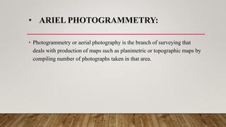 • ARIEL PHOTOGRAMMETRY:
• Photogrammetry or aerial photography is the branch of surveying that
deals with production of maps such as planimetric or topographic maps by
compiling number of photographs taken in that area.
 