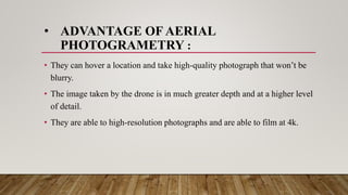 • ADVANTAGE OF AERIAL
PHOTOGRAMETRY :
• They can hover a location and take high-quality photograph that won’t be
blurry.
• The image taken by the drone is in much greater depth and at a higher level
of detail.
• They are able to high-resolution photographs and are able to film at 4k.
 