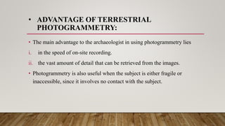 • ADVANTAGE OF TERRESTRIAL
PHOTOGRAMMETRY:
• The main advantage to the archaeologist in using photogrammetry lies
i. in the speed of on‐site recording.
ii. the vast amount of detail that can be retrieved from the images.
• Photogrammetry is also useful when the subject is either fragile or
inaccessible, since it involves no contact with the subject.
 
