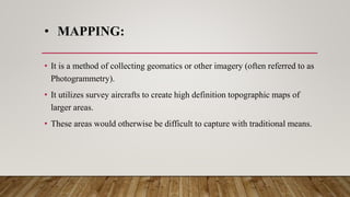• MAPPING:
• It is a method of collecting geomatics or other imagery (often referred to as
Photogrammetry).
• It utilizes survey aircrafts to create high definition topographic maps of
larger areas.
• These areas would otherwise be difficult to capture with traditional means.
 
