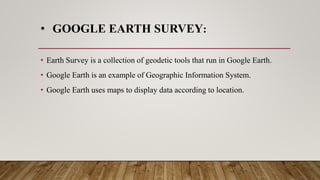• GOOGLE EARTH SURVEY:
• Earth Survey is a collection of geodetic tools that run in Google Earth.
• Google Earth is an example of Geographic Information System.
• Google Earth uses maps to display data according to location.
 