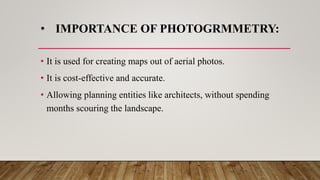• IMPORTANCE OF PHOTOGRMMETRY:
• It is used for creating maps out of aerial photos.
• It is cost-effective and accurate.
• Allowing planning entities like architects, without spending
months scouring the landscape.
 