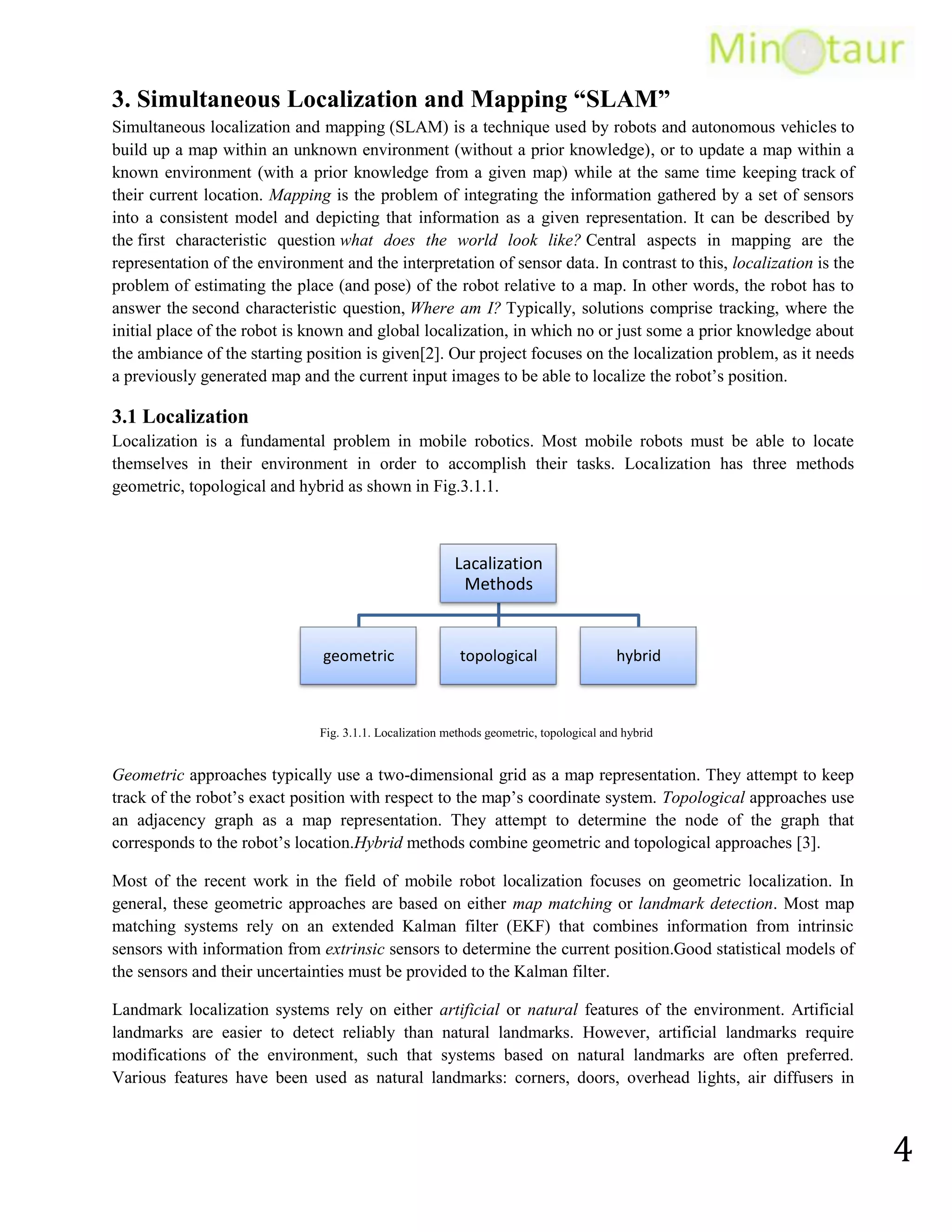 Avoid situations that are harmful to people, property, or itself unless those are part of its design specifications.Human controls RC robots or Remote Control robots, and they can’t react to the environment by themselves [4].<br />4.2. Vision Based<br />A robust localization system requires an extrinsic sensor, which provides rich information in order to allow the system to reliably distinguish between adjacent locations. For this reason, we use a passive color vision camera as our extrinsic sensor. Because many places can easily be distinguished by their color appearance, we expect that color images provide sufficient information without the need for range data from additional sensors such as stereo cameras, sonars, or a laser rangefinder. Other systems uses another extrinsic sensor like range measurement device (Sonars, Laser Scanner). Nowadays, the range measurement devices usually used are laser scanners. Laser scanners are very precise, efficient, and the output does not require much computation to process. On the downside they are also very expensive. A SICK scanner costs about 5000USD. Problems with laser scanners are looking at certain surfaces including glass, where they can give very bad readings (data output). Also laser scanners cannot be used underwater since the water disrupts the light and the range is drastically reduced. Also there is the option of sonar. Sonar was used intensively some years ago. They are very cheap compared to laser scanners. However, Their measurements are not very good compared to laser scanners and they often give bad readings [5].<br />4.3. Place Recognition<br />The robotics community has mostly conducted the research in scene and/or place recognition to solve the problem of mobile robot navigation. Leonard and Durant summarized the general problem of mobile robot navigation by three questions: Where am I? Where am I going? And, How should I get there? However, most of the research that been conducted in this area tries to answer the first question, that is: robot positioning in its environment.<br />Many challenges face the problem of face recognition can be shown in Fig.4.3.1. <br />The fact that the objects, scenes and/or places appear to be largely variable in their visual appearances. Their visual appearances can change dramatically due to occlusion, cluttered background, noise and differently illumination and imaging conditions.<br />Recognition algorithms would perform differently in indoor and outdoor environments.<br />Recognition algorithms would perform differently with different environments.<br />Due to the very limited resources of a mobile robot, it’s difficult to find a solution that is both, resource efficient and accurate [5].<br />Fig.4.3.1. Showing the different dynamics that are common to the real world indoor environments [5].<br />The appearance of the room changes dramatically due to variation in illumination caused by different weather conditions (1st row). Variation caused by different viewpoints (2nd row). Additional variability caused by human activities is also apparent: a person appears to work in 4.3.1(a) and 4.3.1(c), the dustbin is full in 4.3.1(a) whereas it is empty in 4.3.1(b) [5].<br />5.Framework of a vision-based place recognition system<br />Any supervised recognition system contains all or some of the modules shown in figure.5.0.1.<br />Fig.5.0.1. Framework of a vision-based place recognition system [5].<br />In figure.5.0.1 main modules of the system are shown with yellow rectangles that constitute the overall operations in the training and the recognition processes. Data flow among the different modules is shown with arrow heads. Light gray rectangles describe the type of data generated at every stage of the two processes. Finally, the most fundamental modules, present in almost every pattern recognition system, are framed with a solid line [5].<br />The first three operations (sensing, feature extraction, training) are common for both the training and the recognition processes, therefore will be discussed first. <br />5.1. Sensing<br />The basic purpose of a sensor is to sense the environment and to store that information into a digital format. Two types of optical sensors that are commonly used for vision-based place recognition and localization of mobile robots include: a regular digital camera and an Omni-directional camera. Regular cameras are the most commonly found due to their nominal cost and good performance. Omni-directional cameras, on the other hand, provide a horizontal field of view of 3600, which simplifies recognition task [5].<br />Fig.5.1.1. Framework of a vision-based place recognition system [5].<br />5.2. Pre-Processing<br />Employing digital image processing techniques before any further processing enhances such images. Discussed certain problems intrinsic to digital imaging: tone reproduction, resolution, color balance, channel registration, bit depth, noise, clipping, compression and sharpening. In such a situation, each of the individual patterns is segmented for an effective recognition process known as segmentation. Another problem arises when the image pattern consists of several disconnected parts. In such a situation, each of the disconnected parts must be properly combined in order to form a coherent entity an operation known as grouping. After the pre-processing stage in the training process, the acquired image instances by the optical sensor are stored in a temporary storage before any further processing is performed. Whereas, in case of recognition process, acquired image instance is directly used for feature extraction when the purpose is to provide real-time target recognition [5].<br />5.3. Feature Extraction<br />Feature extraction is thus a process that extracts such features from the input image in order to give it a new representation. A desirable property of the new representation is that it should be insensitive to the variability that can occur within a class (within-class variability), and should emphasize pattern properties that are different for different classes (between-class variability). In other words, good features describe distinguishing/discriminative properties between different patterns. The desirable properties of the extracted features would be their invariance to translation, viewpoint change, scale change, illumination variations, and effects of small changes in the environment [5].<br />5.4. Training<br />Training is a process by which an appropriate learning method is trained on a representative set of samples of the underlying problem, in order to come up with a classifier. The Choosing of appropriate learning method depends on the choice of learning paradigm and the problem at the hand. In this thesis [5], Support Vector Machines (SVM) classifier has been employed as a learning method. SVM once trained, results in a model that is composed of support vectors (a selected set of training instances that summarize the whole feature space) and corresponding weight coefficients.<br />5.5. Optimization<br />Optimization is a major design concern in any recognition system, which aims for more robustness, computational efficiency, and low memory consumption. This is particularly crucial for systems that aim to work in real-time, and/or to perform continuous learning. In order to achieve these goals, the learning method can be improved by optimizing the learned model. After the optimization stage, the model is ready to be served as a knowledge model to the SVM classifier for the recognition of indoor places [5].<br />5.6. Classification<br />Classification is that stage in the system architecture, where the learned classifier incorporates the knowledge model for the actual recognition of indoor places. At this stage an input image instance, in the form of extracted features, is provided to the classifier. The classifier then assigns this input image instance to one of the predefined classes depending upon the knowledge that is stored in the knowledge model. The performance of any learning based recognition system heavily depends on [5]:<br />The quality of the classifier.<br />The performance of pre-processing operations such as noise removal and segmentation.<br />Feature extraction also plays an important role in providing quality features to the classifier.<br />The complexity of the decision function of the classifier.<br />5.7. Post-Processing<br />Up till this stage, a single level of classification has made the recognition decision about a particular input image instance, but it does not have to be the final decision layer of the recognition system. This is mainly because in many cases performance and robustness can be greatly improved by incorporating additional mechanisms. Such mechanisms can exploit multiple sources of information or just process the data produced by a single classifier. An example of the latest case would be incorporating the information of a place for object recognition. As already mentioned, the recognition performance can be improved by incorporating multiple cues. In this way, the recognition system comprises of multiple classifiers. In this thesis [5], post processing hasn’t been used, because the use of a single cue made by single classifier.<br />6. Feature Extraction<br />In case of visual data, such representation of features can be derived from the whole image (global features) or can be computed locally based on its salient parts (local features).<br />Local FeaturesGlobal FeaturesA local feature is an image pattern that differs from its immediate neighborhood. It is usually associated with a change of an image property or several properties simultaneously; the image properties commonly considered are intensity, color, and texture.Some measurements are taken from a region centered on a local feature and converted into descriptors. The descriptors can then be used for various applications.A set of local features can be used as a robust image representation, that allows recognizing objects or scenes without the need for segmentation.In the field of image retrieval, many global features have been proposed to describe the image content, with color histograms and variations thereof as a typical example.Global features cannot distinguish foreground from background, and mix information from both parts together.<br />In this thesis [5], evaluation of the performance of only local image features for indoor place recognition under varying imaging and illumination conditions has been made. The basic idea behind the local features is to represent the appearance of the input image only around a set of characteristic points known as the interest points/key points. The process of local features extraction mainly consists of two stages: interest points detection and descriptor building.<br />Interest Point Detection:<br />The purpose of an interest point detector is to identify a set of characteristic points in the input image that have the maximum possibility to be repeated again even in the presence of various transformations (as for instance scaling and rotation). Also more stable interest points means better performance.<br />Local Feature Descriptor:<br />For each of these interest points, a local feature descriptor is built to distinctively describe the local region around the interest point. In order to determine the resemblance between two images using such representation, the local descriptors from both of the images are matched. Therefore, the degree of resemblance is usually a function of the number of properly matched descriptors between the two images.<br />In addition, we typically require a sufficient number of feature regions to cover the target object, so that it can still be recognized under partial occlusion. This is achieved by the following feature extraction pipeline:<br /> 1. Find a set of distinctive key points.<br /> 2. Define a region around each key point in a scale- or affine-invariant manner.<br /> 3. Extract and normalize the region content.<br /> 4. Compute a descriptor from the normalized region.<br /> 5. Match the local descriptors.<br />6.1. Local Feature Detection Algorithms<br />Fig.6.1.1. Classification of feature detectors corresponding to corner, region, and blob Methods, gray rectangle with green border refer to                corner detector but it may be a blob detector.<br />6.1.1 Good features properties:<br />Repeatability: Given two images of the same object or scene, taken under different viewing conditions, a high percentage of the features detected on the scene part are visible in both images should be found in both images.<br />Distinctiveness: The intensity patterns underlying the detected features should show a lot of variation, such that features can be distinguished and matched.<br />Locality: The features should be local, so as to reduce the probability of occlusion and to allow simple model approximations of the geometric and photometric deformations between two images taken under different viewing conditions (e.g., based on a local planarity assumption).<br />Quantity: The number of detected features should be sufficiently large, such that a reasonable number of features are detected even on small objects. However, the optimal number of features depends on the application. Ideally, the number of detected features should be adaptable over a large range by a simple and intuitive threshold. The density of features should reflect the information content of the image to provide a compact image representation.<br />Accuracy: The detected features should be accurately localized, both in image location, as with respect to scale and possibly shape.<br />Efficiency: Preferably, the detection of features in a new image should allow for time-critical applications. Repeatability, arguably the most important property of all, can be achieved in two different ways: either by invariance or by robustness.<br />Invariance:  When large deformations are to be expected, the preferred approach is to model these mathematically if possible, and then develop methods for feature detection that are unaffected by these mathematical transformations.<br />Image noise<br />Changes in illumination<br />Uniform scaling<br />Rotation<br />Minor changes in viewing direction<br />Robustness: In case of relatively small deformations, it often suffices to make feature detection methods less sensitive.<br />6.2. Local Feature Descriptor Algorithms<br />Fig.6.2.1. Classification of feature descriptors .<br />7. Classification<br />In machine learning and pattern recognition, classification refers to an algorithmic procedure for assigning a given piece of input data into one of a given number of categories. An algorithm that implements classification, especially in a concrete implementation, is known as a classifier.<br />In more simple words, Classification means to resolve the class of an object, e.g., a ground vehicle vs. an aircraft [8].Machine learning may be divided into two main learning types:<br />Figure 7.0.1: Types of machine learning<br />A supervised learning procedure (classification) is a procedure that learns to classify new instances based on learning from a training set of instances that have been properly labeled by hand with the correct classes. However, an unsupervised procedure (clustering) involves grouping data into classes based on some measure of inherent similarity (e.g. the distance between instances, considered as vectors in a multi-dimensional vector space).<br />As our problem mainly revolves around supervised learning, only a detailed explanation of supervised learning methodology will be provided.<br />7.1 Supervised Learning:<br />Supervised learning is the machine-learning task of inferring a function from supervised training data. A supervised learning algorithm analyzes the training data and produces an inferred function, which is called a classifier (if the output is discrete) or a regression function (if the output is continuous).<br />7.1.1 Supervised Learning Steps:<br />In order to solve a certain problem using supervised learning, it is necessary to follow the steps in Figure 7.1.1.<br />Figure 7.1.1: steps of solving a supervised learning problem.<br />These steps may be described as follow:<br />Determine the type of training examples. Before doing anything else, the engineer should decide what kind of data is to be used as an example. For instance, this might be a single handwritten character, an entire handwritten word, or an entire line of handwriting.<br />Gather a training set. The training set needs to be representative of the real-world use of the function. Thus, a set of input objects is gathered and corresponding outputs are also gathered, either from human experts or from measurements.<br />Determine the input feature representation of the learned function. The accuracy of the learned function depends strongly on how the input object is represented. Typically, the input object is transformed into a feature vector, which contains a number of features that are descriptive of the object. The number of features should not be too large, because of the curse of dimensionality; but should contain enough information to accurately predict the output.<br />Determine the structure of the learned function and corresponding learning algorithm. For example, the engineer may choose to use support vector machines or decision trees.<br />Complete the design. Run the learning algorithm on the gathered training set. Some supervised learning algorithms require the user to determine certain control parameters. These parameters may be adjusted by optimizing performance on a subset (called a validation set) of the training set, or via cross-validation.<br />Evaluate the accuracy of the learned function. After parameter adjustment and learning, the performance of the resulting function should be measured on a test set that is separate from the training set [9].<br />However, the previous steps may solve a supervised learning problem effectively, but some problems may arise.<br />7.1.2 Problems in supervised learning<br />Bias-Variance tradeoff.<br />Function complexity and amount of training data.<br />Dimensionality of the input space.<br />Noise in the output values.<br />Factors to consider.<br />Heterogeneity of the data.<br />Redundancy in the data.<br />7.2 Various classifiers<br />In this section, several types of commonly used classifiers in learning will be viewed. Classifiers can be roughly separated to 3 main groups (approaches).<br />Figure 7.2.1: Some of the commonly used classifiers in the supervised learning process.<br />7.2.1 Similarity (Template Matching)<br />Is the most intuitive method, as Template matching is a simple task of performing a normalized cross-correlation between a template image (object in training set) and a new image to be classified. It is noticeable that template matching is the easiest method to be understood and implemented. However, template matching is well known to be an expensive operation when used in classifying against a large set of images.<br />7.2.2 Probabilistic Classifiers<br />Algorithms of this nature use statistical inference to find the best class for a given instance. Unlike other algorithms, which simply output a \"
best\"
 class, probabilistic algorithms output a probability of the instance being a member of each of the possible classes. The best class is normally then selected as the one with the highest probability. However, such an algorithm has numerous advantages over non-probabilistic classifiers, because it can output a confidence value associated with its choice. Correspondingly, it can abstain when its confidence of choosing any particular output is too low. Because of the probabilities output, probabilistic classifiers can be more effectively incorporated into larger machine-learning tasks, in a way that partially or completely avoids the problem of error propagation [11].<br />7.2.3 Decision Boundary Based Classifiers<br />Decision boundary based classifiers are based on the concept of decision planes that define decision boundaries. A Decision Plane is a plane that separates between a set of objects having different class memberships [10].<br />7.3 Classifier Evaluation<br />Classifier performance depends greatly on the characteristics of the data to be classified. There is no single classifier that works best on all given. Various empirical tests have been performed to compare classifier performance and to find the characteristics of data that determine classifier performance. Determining a suitable classifier for a given problem is however still more an art than a science.<br />There are many measures that can be used to evaluate the quality of a classification system, such as precision and recall, and receiver operating characteristic (ROC) [9].<br />a. Conclusion<br />In brief words, this document included the main parts, algorithms, and methodologies that are used by most researches in the field of place recognition. It contained the basic steps of place recognition, and brief details on each step. Which give us an insight on the process of place recognition and how usually it works. Now, the problem is how to select the proper feature detectors, and the proper classifiers to solve the place recognition problem.<br />b. Future Work<br />Working on generation of survey number 2, which will contain an additional study of each algorithm mentioned, and the proposed approaches to solve our problem. After finishing survey #2 we will be able reduce the effort done on the research phase and start the design and implementation phase in parallel with the research phase.<br />c. References<br />[1] Computer vision and robot vision. [Online].  Available: http://en.wikipedia.org/wiki/Computer_vision
