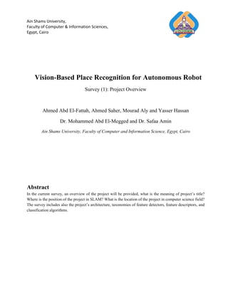 Ain Shams University,
Faculty of Computer & Information Sciences,
Egypt, Cairo




    Vision-Based Place Recognition for Autonomous Robot
                                   Survey (1): Project Overview



         Ahmed Abd El-Fattah, Ahmed Saher, Mourad Aly and Yasser Hassan

                    Dr. Mohammed Abd El-Megged and Dr. Safaa Amin
        Ain Shams University, Faculty of Computer and Information Science, Egypt, Cairo




Abstract
In the current survey, an overview of the project will be provided, what is the meaning of project’s title?
Where is the position of the project in SLAM? What is the location of the project in computer science field?
The survey includes also the project’s architecture, taxonomies of feature detectors, feature descriptors, and
classification algorithms.
 