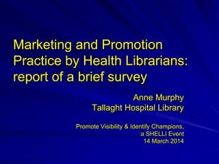 Marketing and Promotion
Practice by Health Librarians:
report of a brief survey
Anne Murphy
Tallaght Hospital Library
Promote Visibility & Identify Champions,
a SHELLI Event
14 March 2014
 