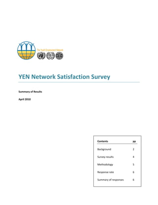 YEN Network Satisfaction Survey 
Summary of Results 
April 2010 
Contents pp 
Background 2 
Survey results 4 
Methodology 5 
Response rate 6 
Summary of responses 6  