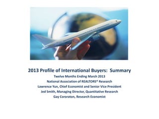 2013 Profile of International Buyers: Summary
Twelve Months Ending March 2013
National Association of REALTORS® Research
Lawrence Yun, Chief Economist and Senior Vice President
Jed Smith, Managing Director, Quantitative Research
Gay Cororaton, Research Economist
 