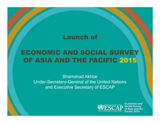Launch of
ECONOMIC AND SOCIAL SURVEY
OF ASIA AND THE PACIFIC 2015
Shamshad Akhtar
Under-Secretary-General of the United Nations
and Executive Secretary of ESCAP
 